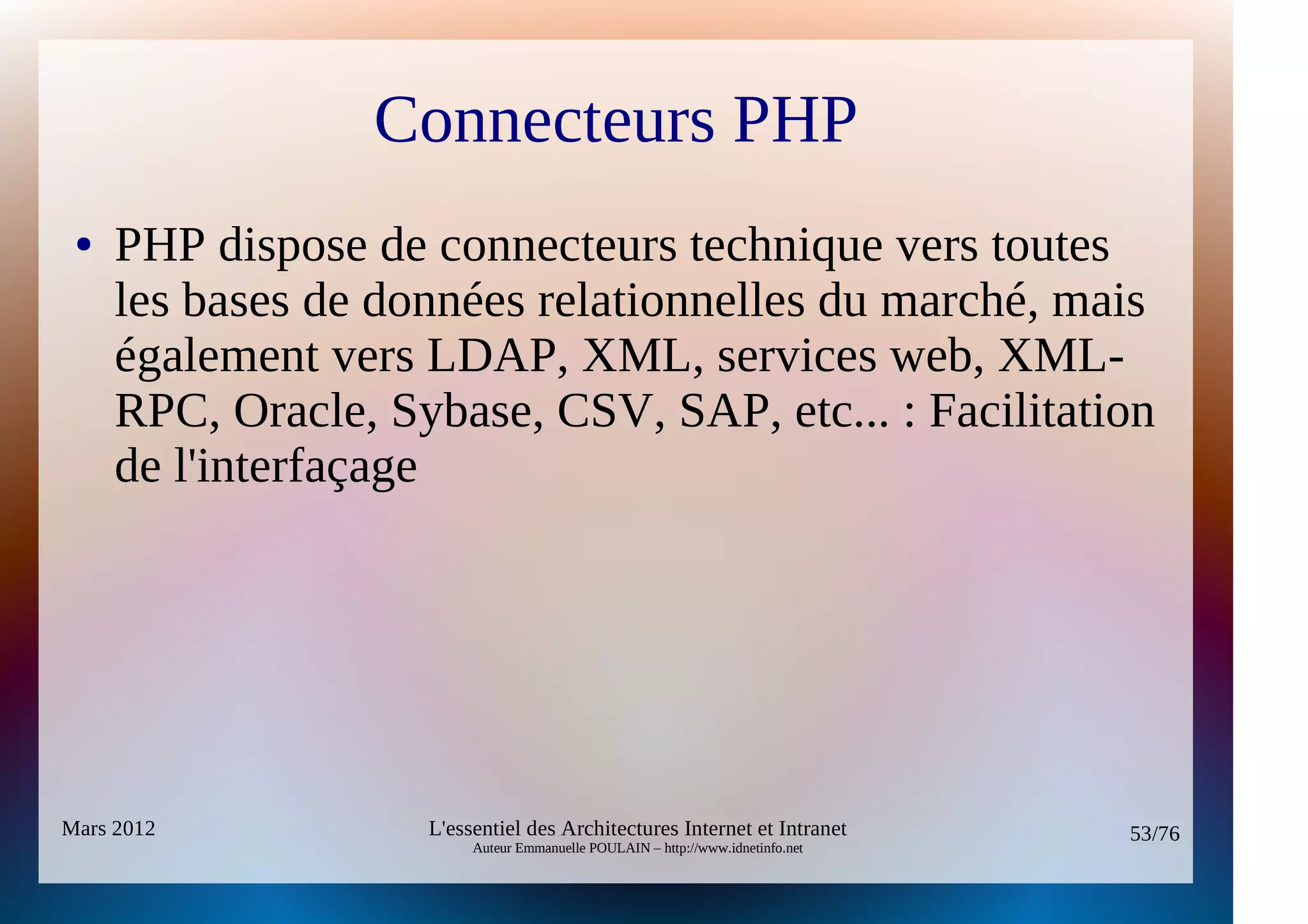 Connecteurs PHP
 ●   PHP dispose de connecteurs technique vers toutes
     les bases de données relationnelles du marché, mais
     également vers LDAP, XML, services web, XML-
     RPC, Oracle, Sybase, CSV, SAP, etc... : Facilitation
     de l'interfaçage




Mars 2012           L'essentiel des Architectures Internet et Intranet          53/76
                         Auteur Emmanuelle POULAIN – http://www.idnetinfo.net
 