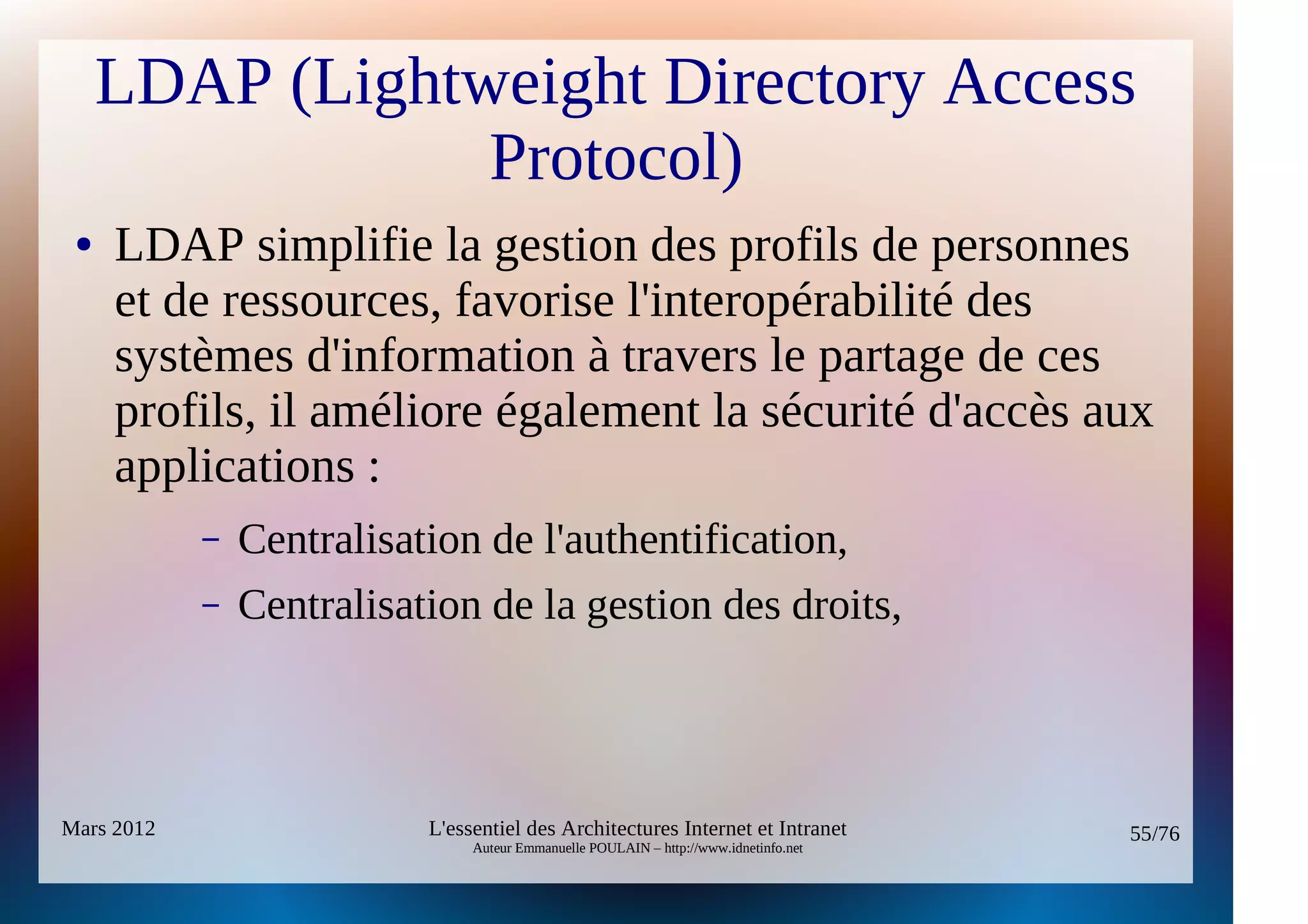 LDAP (Lightweight Directory Access
                 Protocol)
 ●   LDAP simplifie la gestion des profils de personnes
     et de ressources, favorise l'interopérabilité des
     systèmes d'information à travers le partage de ces
     profils, il améliore également la sécurité d'accès aux
     applications :
            –   Centralisation de l'authentification,
            –   Centralisation de la gestion des droits,



Mars 2012                  L'essentiel des Architectures Internet et Intranet          55/76
                                Auteur Emmanuelle POULAIN – http://www.idnetinfo.net
 