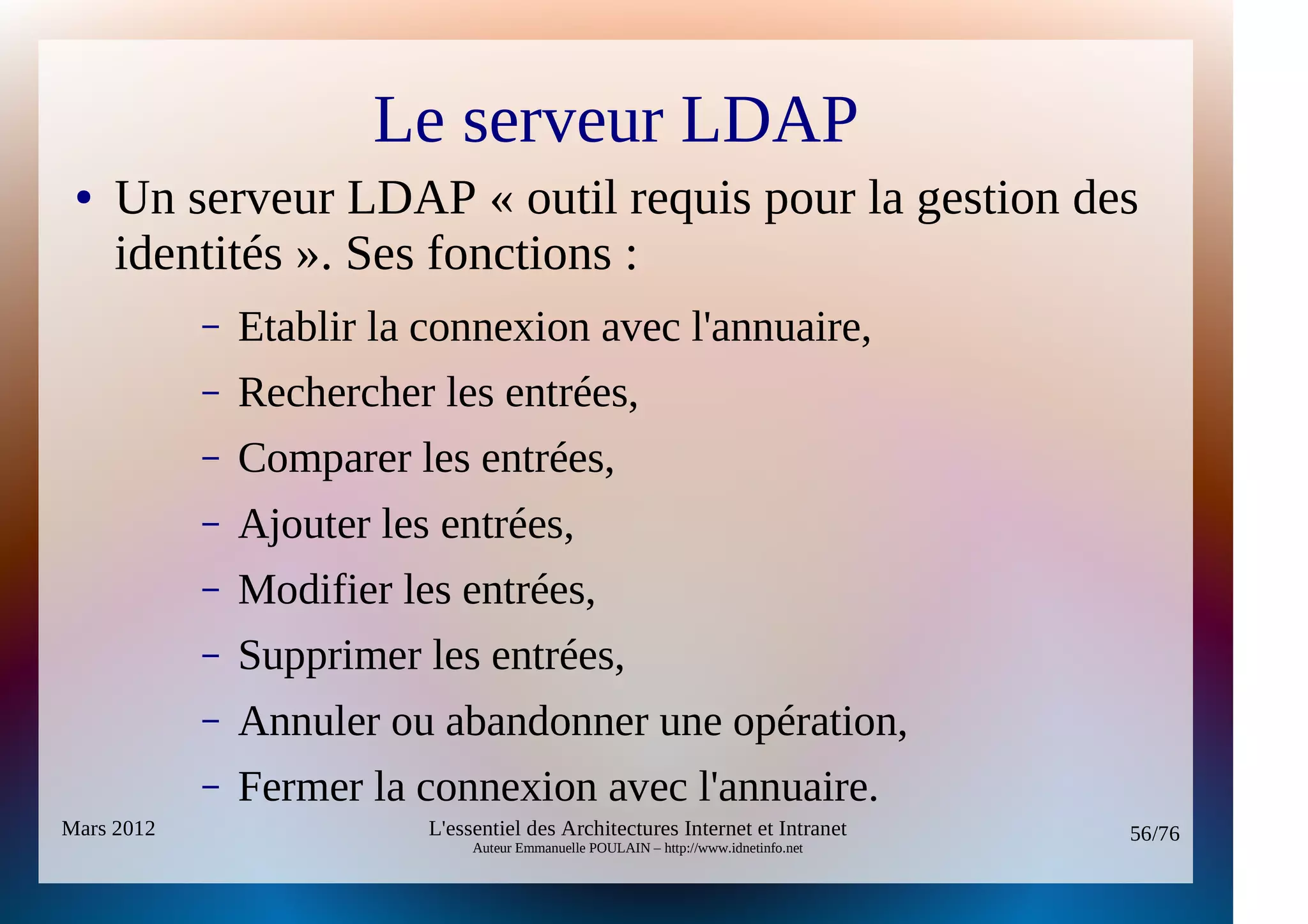 Le serveur LDAP
 ●   Un serveur LDAP « outil requis pour la gestion des
     identités ». Ses fonctions :
            –   Etablir la connexion avec l'annuaire,
            –   Rechercher les entrées,
            –   Comparer les entrées,
            –   Ajouter les entrées,
            –   Modifier les entrées,
            –   Supprimer les entrées,
            –   Annuler ou abandonner une opération,
            –   Fermer la connexion avec l'annuaire.
Mars 2012                  L'essentiel des Architectures Internet et Intranet          56/76
                                Auteur Emmanuelle POULAIN – http://www.idnetinfo.net
 