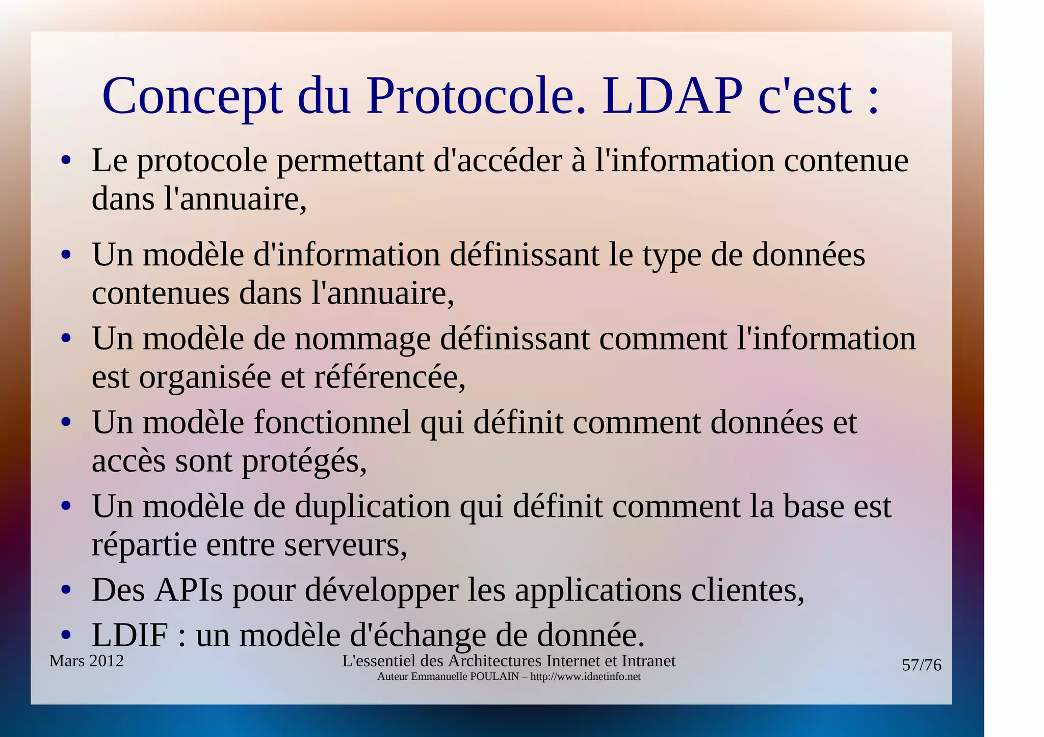 Concept du Protocole. LDAP c'est :
 ●   Le protocole permettant d'accéder à l'information contenue
     dans l'annuaire,
 ●   Un modèle d'information définissant le type de données
     contenues dans l'annuaire,
 ●   Un modèle de nommage définissant comment l'information
     est organisée et référencée,
 ●   Un modèle fonctionnel qui définit comment données et
     accès sont protégés,
 ●   Un modèle de duplication qui définit comment la base est
     répartie entre serveurs,
 ●   Des APIs pour développer les applications clientes,
 ●   LDIF : un modèle d'échange de donnée.
Mars 2012             L'essentiel des Architectures Internet et Intranet          57/76
                           Auteur Emmanuelle POULAIN – http://www.idnetinfo.net
 