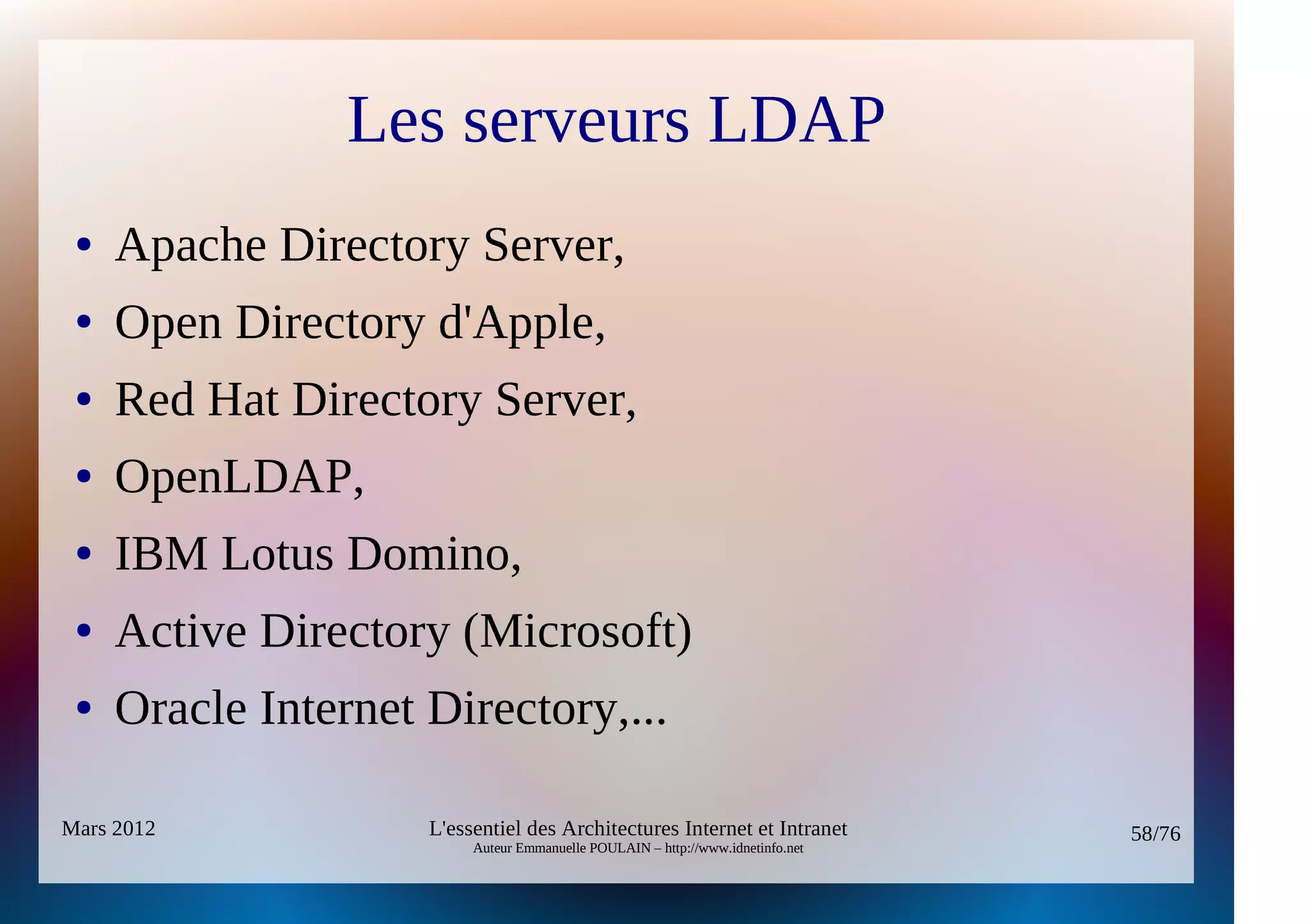Les serveurs LDAP
 ●   Apache Directory Server,
 ●   Open Directory d'Apple,
 ●   Red Hat Directory Server,
 ●   OpenLDAP,
 ●   IBM Lotus Domino,
 ●   Active Directory (Microsoft)
 ●   Oracle Internet Directory,...

Mars 2012            L'essentiel des Architectures Internet et Intranet          58/76
                          Auteur Emmanuelle POULAIN – http://www.idnetinfo.net
 