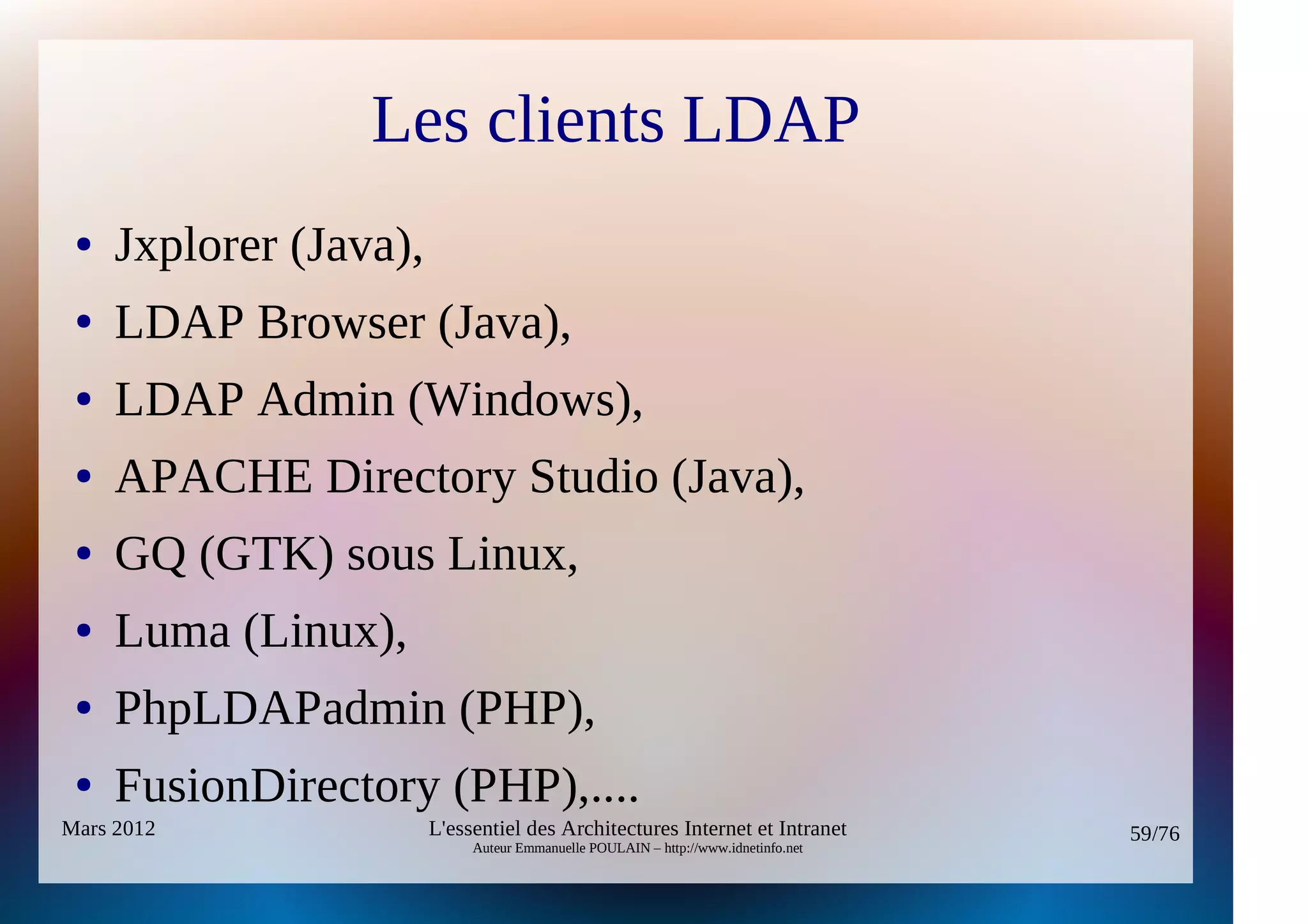 Les clients LDAP
 ●   Jxplorer (Java),
 ●   LDAP Browser (Java),
 ●   LDAP Admin (Windows),
 ●   APACHE Directory Studio (Java),
 ●   GQ (GTK) sous Linux,
 ●   Luma (Linux),
 ●   PhpLDAPadmin (PHP),
 ●   FusionDirectory (PHP),....
Mars 2012               L'essentiel des Architectures Internet et Intranet          59/76
                             Auteur Emmanuelle POULAIN – http://www.idnetinfo.net
 