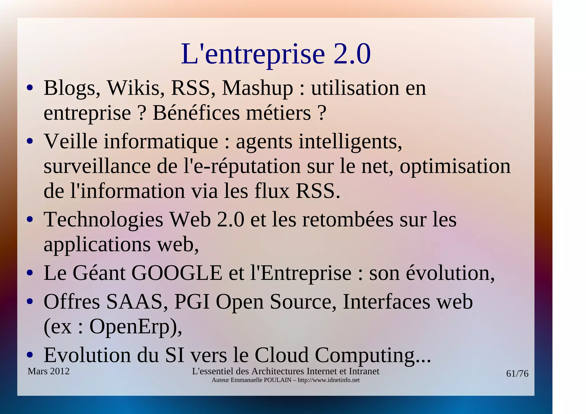 L'entreprise 2.0
●   Blogs, Wikis, RSS, Mashup : utilisation en
    entreprise ? Bénéfices métiers ?
●   Veille informatique : agents intelligents,
    surveillance de l'e-réputation sur le net, optimisation
    de l'information via les flux RSS.
●   Technologies Web 2.0 et les retombées sur les
    applications web,
●   Le Géant GOOGLE et l'Entreprise : son évolution,
●   Offres SAAS, PGI Open Source, Interfaces web
    (ex : OpenErp),
●   Evolution du SI vers le Cloud Computing...
Mars 2012            L'essentiel des Architectures Internet et Intranet          61/76
                          Auteur Emmanuelle POULAIN – http://www.idnetinfo.net
 
