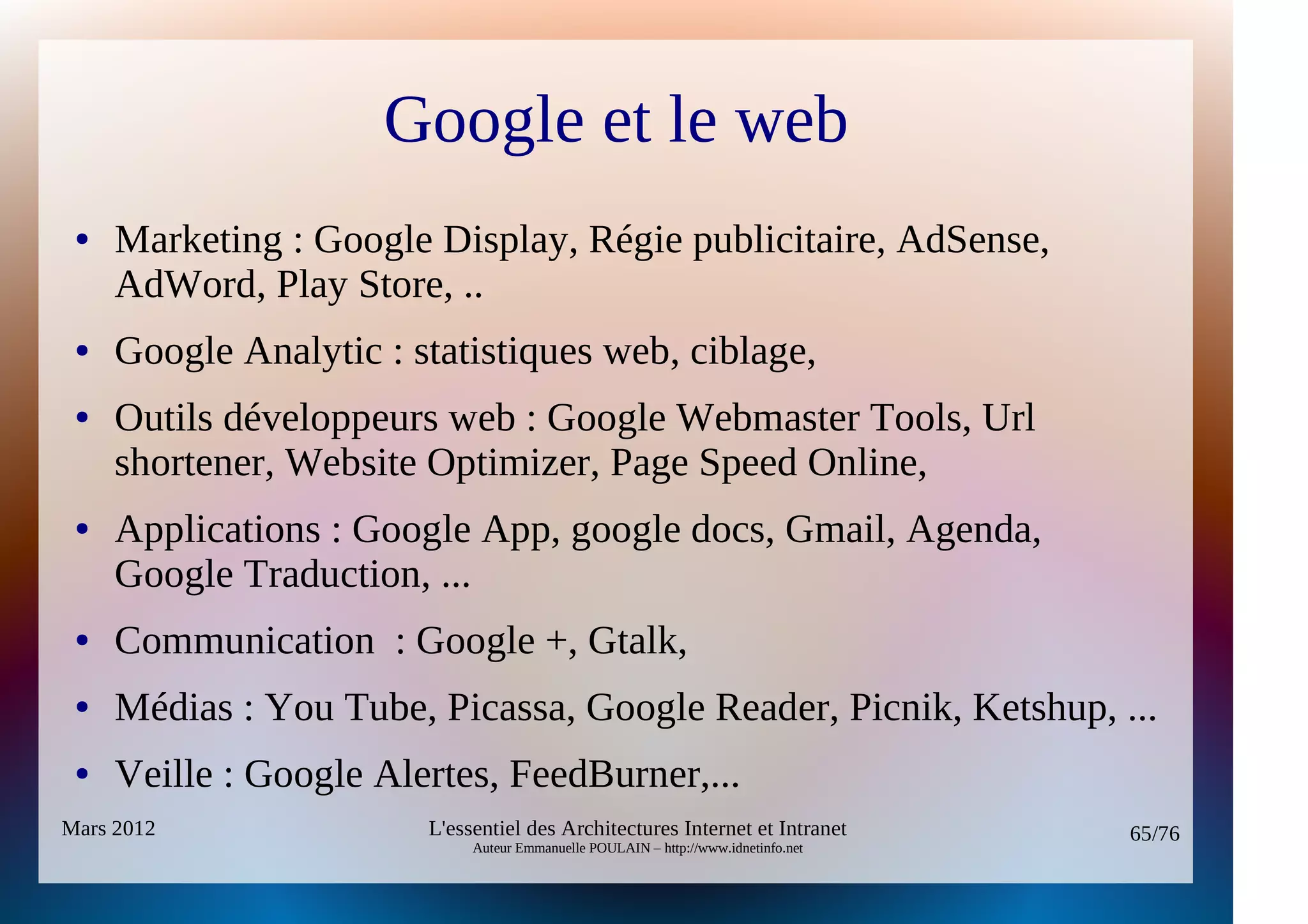 Google et le web
 ●   Marketing : Google Display, Régie publicitaire, AdSense,
     AdWord, Play Store, ..
 ●   Google Analytic : statistiques web, ciblage,
 ●   Outils développeurs web : Google Webmaster Tools, Url
     shortener, Website Optimizer, Page Speed Online,
 ●   Applications : Google App, google docs, Gmail, Agenda,
     Google Traduction, ...
 ●   Communication : Google +, Gtalk,
 ●   Médias : You Tube, Picassa, Google Reader, Picnik, Ketshup, ...
 ●   Veille : Google Alertes, FeedBurner,...
Mars 2012               L'essentiel des Architectures Internet et Intranet          65/76
                             Auteur Emmanuelle POULAIN – http://www.idnetinfo.net
 