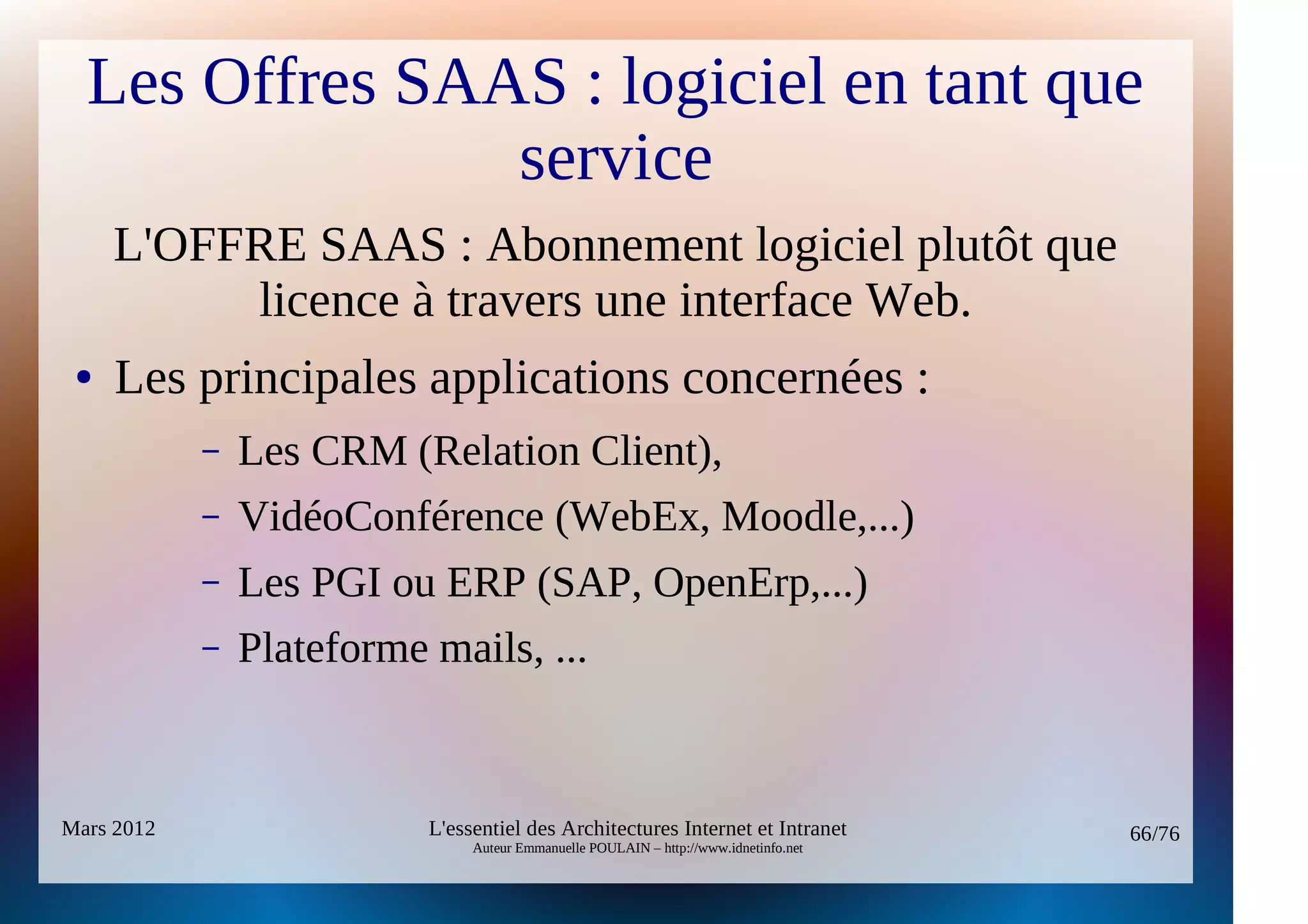 Les Offres SAAS : logiciel en tant que
                service
     L'OFFRE SAAS : Abonnement logiciel plutôt que
          licence à travers une interface Web.
 ●   Les principales applications concernées :
            –   Les CRM (Relation Client),
            –   VidéoConférence (WebEx, Moodle,...)
            –   Les PGI ou ERP (SAP, OpenErp,...)
            –   Plateforme mails, ...


Mars 2012                  L'essentiel des Architectures Internet et Intranet          66/76
                                Auteur Emmanuelle POULAIN – http://www.idnetinfo.net
 