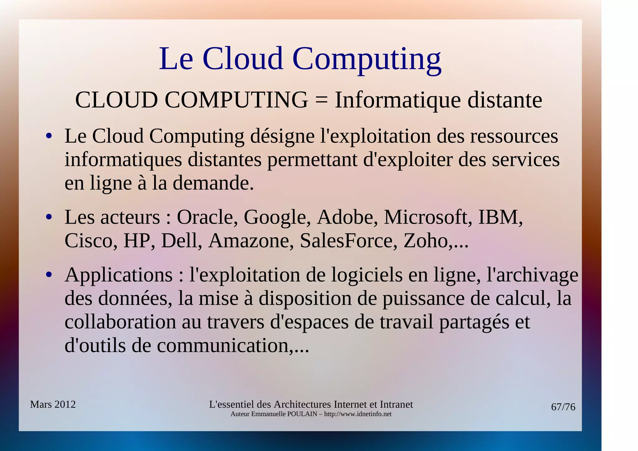 Le Cloud Computing
        CLOUD COMPUTING = Informatique distante
  ●   Le Cloud Computing désigne l'exploitation des ressources
      informatiques distantes permettant d'exploiter des services
      en ligne à la demande.
  ●   Les acteurs : Oracle, Google, Adobe, Microsoft, IBM,
      Cisco, HP, Dell, Amazone, SalesForce, Zoho,...
  ●   Applications : l'exploitation de logiciels en ligne, l'archivage
      des données, la mise à disposition de puissance de calcul, la
      collaboration au travers d'espaces de travail partagés et
      d'outils de communication,...

Mars 2012               L'essentiel des Architectures Internet et Intranet          67/76
                             Auteur Emmanuelle POULAIN – http://www.idnetinfo.net
 