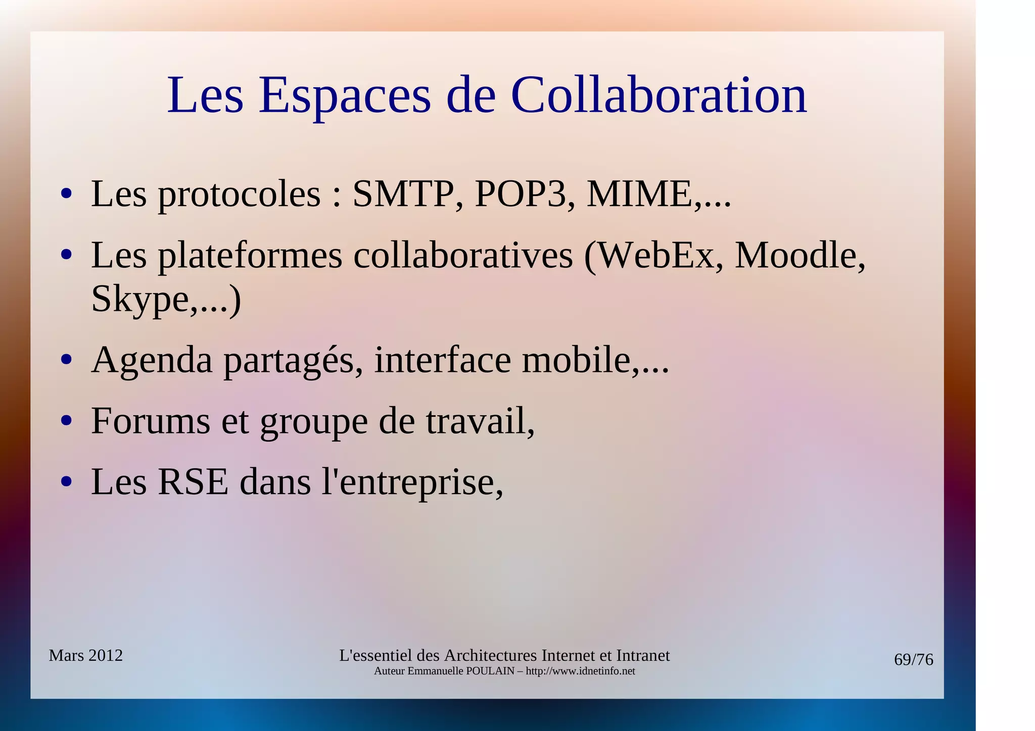 Les Espaces de Collaboration
 ●   Les protocoles : SMTP, POP3, MIME,...
 ●   Les plateformes collaboratives (WebEx, Moodle,
     Skype,...)
 ●   Agenda partagés, interface mobile,...
 ●   Forums et groupe de travail,
 ●   Les RSE dans l'entreprise,



Mars 2012           L'essentiel des Architectures Internet et Intranet          69/76
                         Auteur Emmanuelle POULAIN – http://www.idnetinfo.net
 
