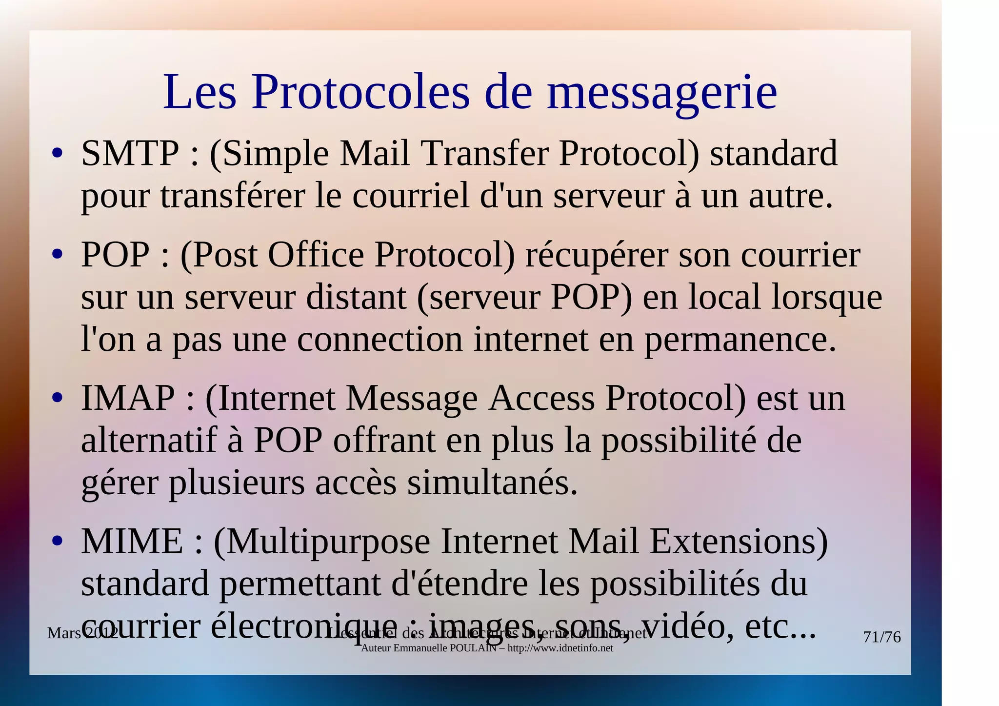 Les Protocoles de messagerie
●   SMTP : (Simple Mail Transfer Protocol) standard
    pour transférer le courriel d'un serveur à un autre.
●   POP : (Post Office Protocol) récupérer son courrier
    sur un serveur distant (serveur POP) en local lorsque
    l'on a pas une connection internet en permanence.
●   IMAP : (Internet Message Access Protocol) est un
    alternatif à POP offrant en plus la possibilité de
    gérer plusieurs accès simultanés.
●   MIME : (Multipurpose Internet Mail Extensions)
    standard permettant d'étendre les possibilités du
Marscourrier électronique des images, sons, vidéo, etc...
    2012             L'essentiel : Architectures Internet et Intranet             71/76
                           Auteur Emmanuelle POULAIN – http://www.idnetinfo.net
 