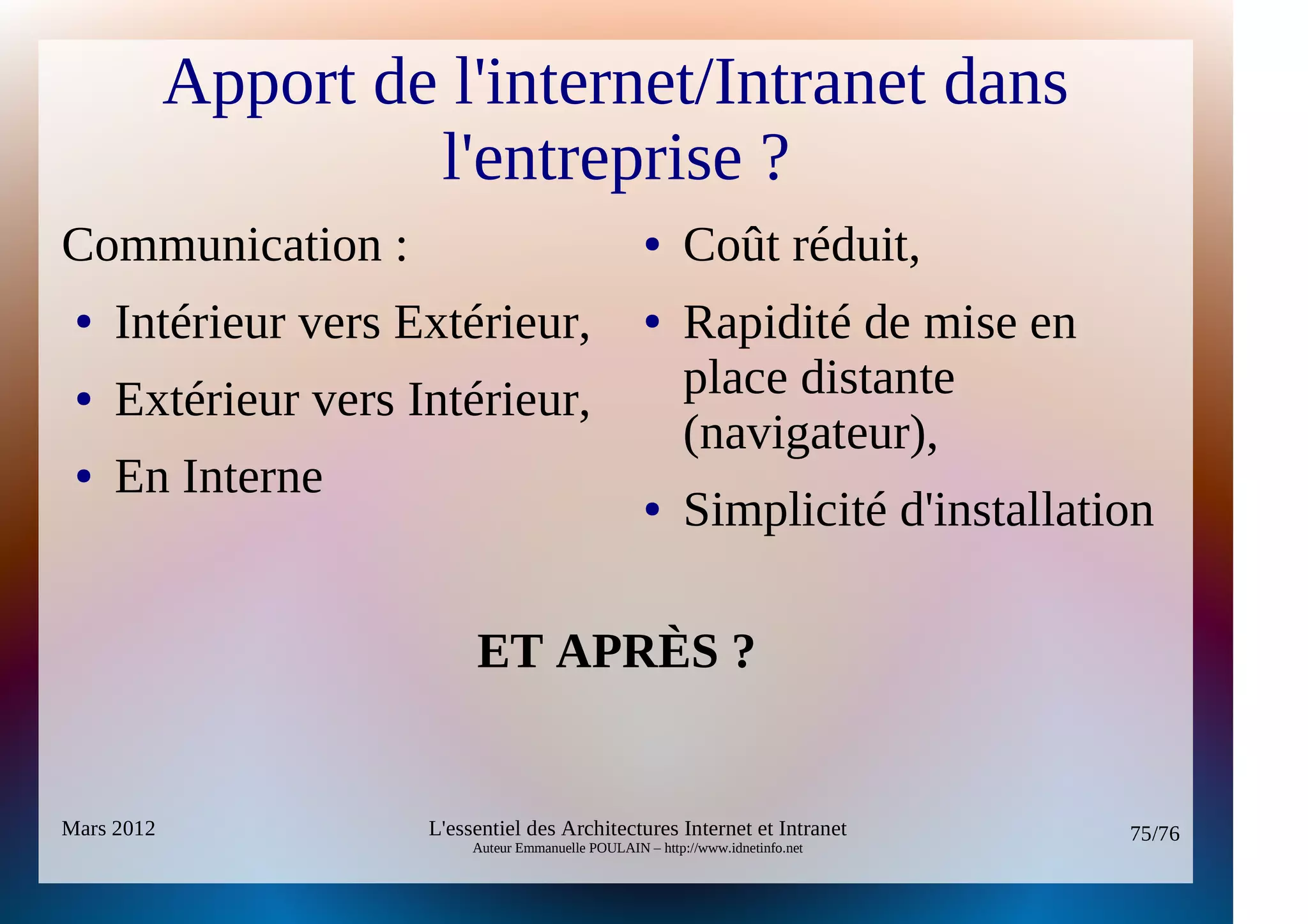 Apport de l'internet/Intranet dans
                     l'entreprise ?
Communication :                                     ●      Coût réduit,
 ●   Intérieur vers Extérieur,                      ●      Rapidité de mise en
 ●   Extérieur vers Intérieur,                             place distante
                                                           (navigateur),
 ●   En Interne                                     ●      Simplicité d'installation

                          ET APRÈS ?


Mars 2012            L'essentiel des Architectures Internet et Intranet           75/76
                          Auteur Emmanuelle POULAIN – http://www.idnetinfo.net
 