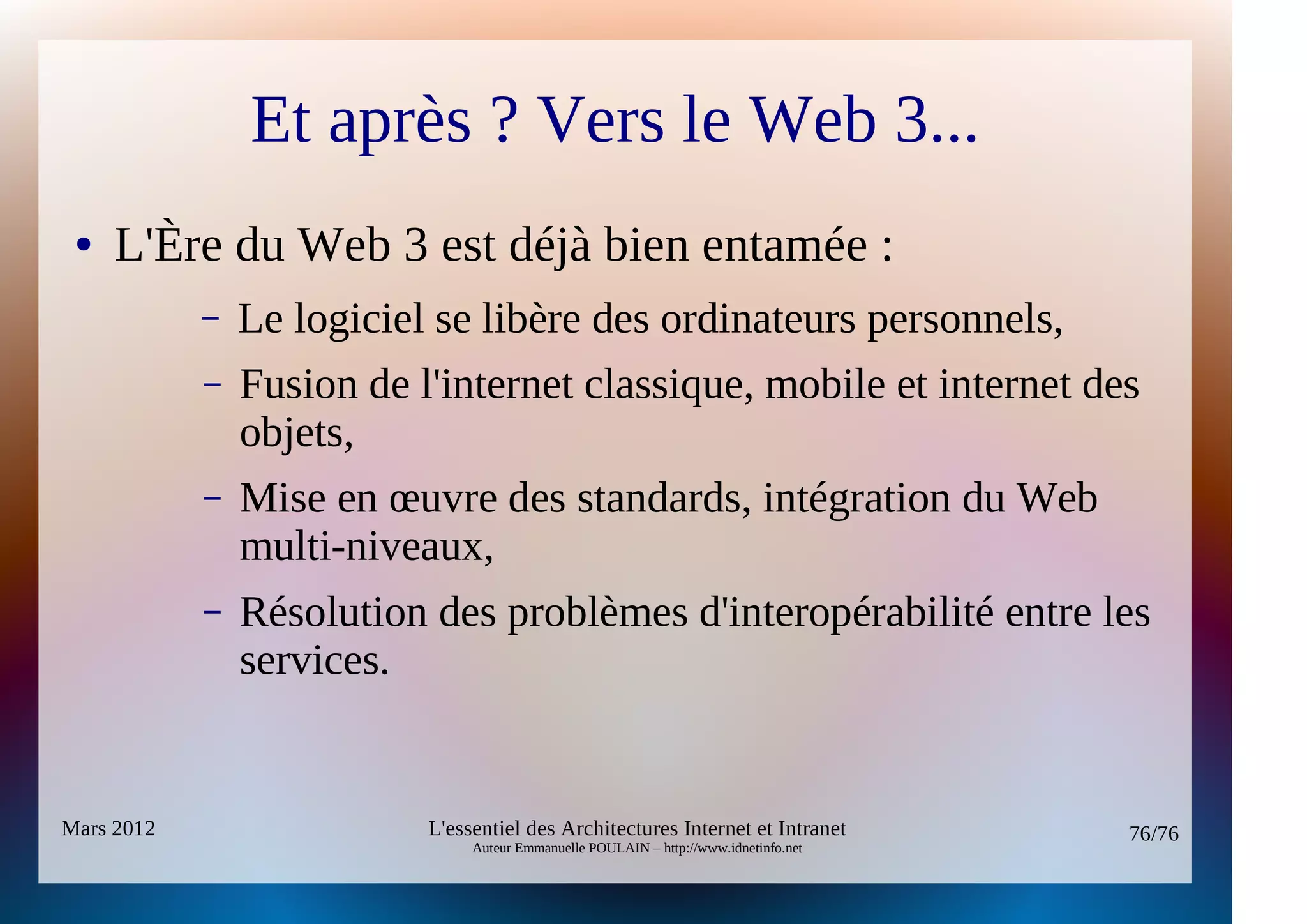 Et après ? Vers le Web 3...
 ●   L'Ère du Web 3 est déjà bien entamée :
            –   Le logiciel se libère des ordinateurs personnels,
            –   Fusion de l'internet classique, mobile et internet des
                objets,
            –   Mise en œuvre des standards, intégration du Web
                multi-niveaux,
            –   Résolution des problèmes d'interopérabilité entre les
                services.


Mars 2012                  L'essentiel des Architectures Internet et Intranet          76/76
                                Auteur Emmanuelle POULAIN – http://www.idnetinfo.net
 