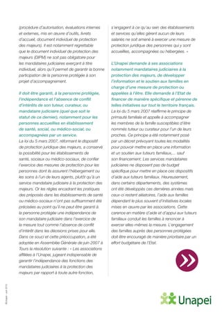 ©Unapei-Juin2015
(procédure d’autorisation, évaluations internes
et externes, mis en œuvre d’outils, livrets
d’accueil, document individuel de protection
des majeurs). Il est notamment regrettable
que le document individuel de protection des
majeurs (DIPM) ne soit pas obligatoire pour
les mandataires judiciaires exerçant à titre
individuel, alors qu’il permet de garantir la bonne
participation de la personne protégée à son
projet d’accompagnement.
Il doit être garanti, à la personne protégée,
l’indépendance et l’absence de conflit
d’intérêts de son tuteur, curateur, ou
mandataire judiciaire (quel que soit le
statut de ce dernier), notamment pour les
personnes accueillies en établissement
de santé, social, ou médico-social, ou
accompagnées par un service.
La loi du 5 mars 2007, réformant le dispositif
de protection juridique des majeurs, a conservé
la possibilité pour les établissements de
santé, sociaux ou médico-sociaux, de confier
l’exercice des mesures de protection pour les
personnes dont ils assurent l’hébergement ou
les soins à l’un de leurs agents, plutôt qu’à un
service mandataire judiciaire à la protection des
majeurs. Or les règles encadrant les pratiques
des préposés dans les établissements de santé
ou médico-sociaux n’ont pas suffisamment été
précisées au point qu’il ne peut être garanti à
la personne protégée une indépendance de
son mandataire judiciaire dans l’exercice de
la mesure tout comme l’absence de conflit
d’intérêt dans les décisions prises pour elle.
Dans ce souci et cette préoccupation, a été
adoptée en Assemblée Générale de juin 2007 à
Tours la résolution suivante : « Les associations
affiliées à l’Unapei, jugeant indispensable de
garantir l’indépendance des fonctions des
mandataires judiciaires à la protection des
majeurs par rapport à toute autre fonction,
s’engagent à ce qu’au sein des établissements
et services qu’elles gèrent aucun de leurs
salariés ne soit amené à exercer une mesure de
protection juridique des personnes qui y sont
accueillies, accompagnées ou hébergées. »
L’Unapei demande à ses associations
notamment mandataires judiciaires à la
protection des majeurs, de développer
l’information et le soutien aux familles en
charge d’une mesure de protection ou
appelées à l’être. Elle demande à l’Etat de
financer de manière spécifique et pérenne de
telles initiatives sur tout le territoire français.
La loi du 5 mars 2007 réaffirme le principe de
primauté familiale et appelle à accompagner
les membres de la famille susceptibles d’être
nommés tuteur ou curateur pour l’un de leurs
proches. Ce principe a été notamment posé
par un décret prévoyant toutes les modalités
pour pouvoir mettre en place une information
et un soutien aux tuteurs familiaux,... sauf
son financement. Les services mandataires
judiciaires ne disposent pas de budget
spécifique pour mettre en place ces dispositifs
d’aide aux tuteurs familiaux. Heureusement,
dans certains départements, des systèmes
ont été développés ces dernières années mais
ceux-ci restent aléatoires, l’aide aux familles
dépendant le plus souvent d’initiatives locales
mises en œuvre par les associations. Cette
carence en matière d’aide et d’appui aux tuteurs
familiaux conduit les familles à renoncer à
exercer elles-mêmes la mesure. L’engagement
des familles auprès des personnes protégées
doit être encouragé de manière prioritaire par un
effort budgétaire de l’Etat.
»
 