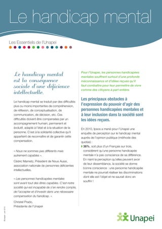 ©Unapei-Juin2015
Le handicap mental
est la conséquence
sociale d’une déficience
intellectuelle.
Le handicap mental se traduit par des difficultés
plus ou moins importantes de compréhension,
de réflexion, de conceptualisation, de
communication, de décision, etc. Ces
difficultés doivent être compensées par un
accompagnement humain, permanent et
évolutif, adapté à l’état et à la situation de la
personne. C’est à la solidarité collective qu’il
appartient de reconnaître et de garantir cette
compensation.
« Nous ne sommes pas différents mais
autrement capables ».
Cédric Mametz, Président de Nous Aussi,
association nationale de personnes déficientes
intellectuelles.
« Les personnes handicapées mentales
sont avant tout des êtres capables. C’est notre
société qui est incapable de s’en rendre compte,
de l’accepter et d’investir dans une nécessaire
compensation du handicap. ».
Christel Prado,
Présidente de l’Unapei
Pour l’Unapei, les personnes handicapées
mentales souffrent surtout d’une profonde
méconnaissance et d’idées reçues qu’il
faut combattre pour leur permettre de vivre
comme des citoyens à part entière.
Les principaux obstacles à
l’expression du pouvoir d’agir des
personnes handicapées mentales et
à leur inclusion dans la société sont
les idées reçues.
En 2010, Ipsos a mené pour l’Unapei une
enquête de perception sur le handicap mental
auprès de l’opinion publique (méthode des
quotas) :
◗ 36%, soit plus d’un Français sur trois,
considèrent qu’une personne handicapée
mentale n’a pas conscience de sa différence.
En niant la perception qu’elles peuvent avoir
de leur dissemblance, la société se donne
bonne conscience : une personne handicapée
mentale ne pourrait réaliser les discriminations
dont elle est l’objet et ne saurait donc en
souffrir !
Le handicap mental
Les Essentiels de l’Unapei
 