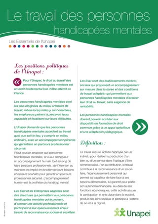 ©Unapei-Juin2015
Le travail des personnes
handicapées mentales
Les Essentiels de l’Unapei
Les positions politiques
de l’Unapei :
Pour l’Unapei, le droit au travail des
personnes handicapées mentales est
un droit fondamental loin d’être effectif en
France.
Les personnes handicapées mentales sont
les plus éloignées du milieu ordinaire de
travail, même lorsqu’elles y sont orientées,
les employeurs peinent à percevoir leurs
capacités et focalisent sur leurs difficultés.
L’Unapei demande que les personnes
handicapées mentales accèdent au travail
quel que soit le lieu, y compris en milieu
ordinaire, avec un accompagnement pérenne
qui garantisse un parcours professionnel
sécurisé.
Il faut pouvoir proposer aux personnes
handicapées mentales, et à leur employeur,
un accompagnement humain tout au long de
leurs parcours professionnels : de l’insertion au
maintien en emploi en fonction de leurs besoins
et de leurs souhaits pour garantir un parcours
professionnel sécurisé. L’accompagnement
humain est la prothèse du handicap mental.
Les Esat et les Entreprises adaptées sont
des structures qui permettent aux personnes
handicapées mentales qui le peuvent,
d’exercer une activité professionnelle et
participent à leur épanouissement et leur
besoin de reconnaissance sociale et sociétale.
Les Esat sont des établissements médico-
sociaux qui proposent un accompagnement
sur mesure dans la durée et des conditions
de travail adaptées qui permettent aux
personnes handicapées mentales d’exercer
leur droit au travail, sans exigence de
rentabilité.
Les personnes handicapées mentales
doivent pouvoir accéder aux
dispositifs de formation de droit
commun grâce à un appui spécifique
et une adaptation pédagogique.
Définition :
Le travail est une activité déployée par un
individu pour réaliser la production d’un
bien ou d’un service dans l’optique d’être
commercialisé. Par sa rétribution, le travail
contribue à la reconnaissance d’un savoir-
faire, l’épanouissement personnel qui
permet au travailleur de faire face à ses
besoins élémentaires, lui garantit pour partie
son autonomie financière. Au-delà de ses
fonctions économiques, cette activité assure
la participation et une place dans la société,
produit des liens sociaux et participe à l’estime
de soi et à la dignité.
«
»
 