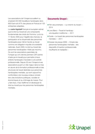 ©Unapei-Juin2015
Les associations de l’Unapei accueillent ou
emploient 60 000 travailleurs handicapés dans
600 Esat soit (47% des places en France) et 120
entreprises adaptées.
Le cadre législatif français et européen admet
que le droit au travail est une composante
fondamentale des droits de l’homme. La loi du
11 février 2005 pour l’égalité des chances, la
participation et la citoyenneté des personnes
handicapée pose même l’accès au travail
comme une obligation imputée à la solidarité
nationale. Avant 2005, le droit au travail des
personnes handicapées n’était pas reconnu.
Ce sont les associations parentales de
l’Unapei qui ont créé les premiers CAT (centre
d’aide par le travail) pour permettre à leurs
enfants handicapés d’accéder à une activité
professionnelle. Depuis 50 ans l’Unapei et ses
associations jouent un rôle majeur dans la mise
en œuvre de la formation professionnelle et des
structures de travail destinées aux personnes
handicapées mentales, qui sont aujourd’hui
confrontées à de nouveaux enjeux compte
tenu des évolutions politiques, sociales et
économiques et au chômage de masse. Pour
y faire face, il faut réaffirmer et développer le
droit au travail pour les personnes handicapées
mentales.
Documents Unapei :
◗ Film documentaire : « Le chemin du travail » -
2014
◗ Livre Blanc « Travail et handicap :
une équation multiforme » - 2011
◗ Guide « Le travail des personnes handicapées
mentales » - 2011
◗ Dossier de presse 2009 : « Emploi des
personnes handicapées mentales : des
dispositifs d’insertion professionnelle
insuffisants et inadaptés »
 