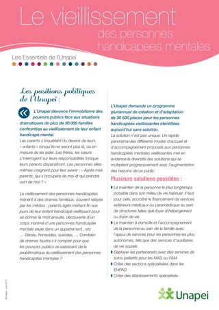 ©Unapei-Juin2015
Le vieillissement
des personnes
handicapees mentales
Les Essentiels de l’Unapei
Les positions politiques
de l’Unapei :
L’Unapei dénonce l’immobilisme des
pouvoirs publics face aux situations
dramatiques de plus de 30 000 familles
confrontées au vieillissement de leur enfant
handicapé mental.
Les parents s’inquiètent du devenir de leurs
« enfants » lorsqu’ils ne seront plus là, ou en
mesure de les aider. Les frères, les sœurs
s’interrogent sur leurs responsabilités lorsque
leurs parents disparaîtront. Les personnes elles-
mêmes craignent pour leur avenir : « Après mes
parents, qui s’occupera de moi et qui prendra
soin de moi ? ».
Le vieillissement des personnes handicapées
mènent à des drames familiaux, souvent relayés
par les médias : parents âgés mettant fin aux
jours de leur enfant handicapé vieillissant pour
se donner la mort ensuite, découverte d’un
corps inanimé d’une personnes handicapée
mentale seule dans un appartement , etc
… Décès, homicides, suicides, … Combien
de drames faudra-t-il compter pour que
les pouvoirs publics se saisissent de la
problématique du vieillissement des personnes
handicapées mentales ?
L’Unapei demande un programme
pluriannuel de création et d’adaptation
de 30 500 places pour les personnes
handicapées vieillissantes identifiées
aujourd’hui sans solution.
La solution n’est pas unique. Un rapide
panorama des différents modes d’accueil et
d’accompagnement proposés aux personnes
handicapées mentales vieillissantes met en
évidence la diversité des solutions qui se
multiplient progressivement avec l’augmentation
des besoins de ce public.
Plusieurs solutions possibles :
◗ Le maintien de la personne le plus longtemps
possible dans son milieu de vie habituel. Il faut
pour cela, accroitre le financement de services
extérieurs médicaux ou paramédicaux au sein
de structures telles que foyer d’hébergement
ou foyer de vie.
◗ Le maintien à domicile et l’accompagnement
de la personne au sein de la famille avec
l’appui de services pour les personnes les plus
autonomes, tels que des services d’auxiliaires
de vie sociale.
◗ Déployer les partenariats avec des services de
soins palliatifs pour les MAS ou FAM.
◗ Créer des sections spécialisées dans les
EHPAD.
◗ Créer des établissements spécialisés.
«
 