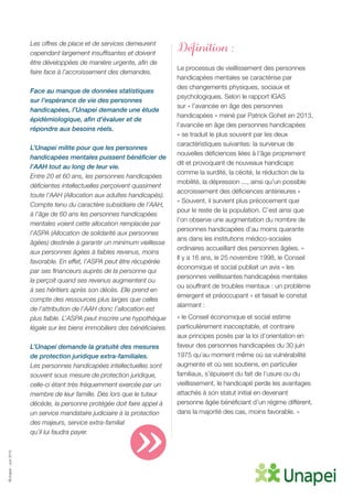 ©Unapei-Juin2015
Les offres de place et de services demeurent
cependant largement insuffisantes et doivent
être développées de manière urgente, afin de
faire face à l’accroissement des demandes.
Face au manque de données statistiques
sur l’espérance de vie des personnes
handicapées, l’Unapei demande une étude
épidémiologique, afin d’évaluer et de
répondre aux besoins réels.
L’Unapei milite pour que les personnes
handicapées mentales puissent bénéficier de
l’AAH tout au long de leur vie.
Entre 20 et 60 ans, les personnes handicapées
déficientes intellectuelles perçoivent quasiment
toute l’AAH (Allocation aux adultes handicapés).
Compte tenu du caractère subsidiaire de l’AAH,
à l’âge de 60 ans les personnes handicapées
mentales voient cette allocation remplacée par
l’ASPA (Allocation de solidarité aux personnes
âgées) destinée à garantir un minimum vieillesse
aux personnes âgées à faibles revenus, moins
favorable. En effet, l’ASPA peut être récupérée
par ses financeurs auprès de la personne qui
la perçoit quand ses revenus augmentent ou
à ses héritiers après son décès. Elle prend en
compte des ressources plus larges que celles
de l’attribution de l’AAH donc l’allocation est
plus faible. L’ASPA peut inscrire une hypothèque
légale sur les biens immobiliers des bénéficiaires.
L’Unapei demande la gratuité des mesures
de protection juridique extra-familiales.
Les personnes handicapées intellectuelles sont
souvent sous mesure de protection juridique,
celle-ci étant très fréquemment exercée par un
membre de leur famille. Dès lors que le tuteur
décède, la personne protégée doit faire appel à
un service mandataire judiciaire à la protection
des majeurs, service extra-familial
qu’il lui faudra payer.
Définition :
Le processus de vieillissement des personnes
handicapées mentales se caractérise par
des changements physiques, sociaux et
psychologiques. Selon le rapport IGAS
sur « l’avancée en âge des personnes
handicapées » mené par Patrick Gohet en 2013,
l’avancée en âge des personnes handicapées
« se traduit le plus souvent par les deux
caractéristiques suivantes: la survenue de
nouvelles déficiences liées à l’âge proprement
dit et provoquant de nouveaux handicaps
comme la surdité, la cécité, la réduction de la
mobilité, la dépression ..., ainsi qu’un possible
accroissement des déficiences antérieures »
« Souvent, il survient plus précocement que
pour le reste de la population. C’est ainsi que
l’on observe une augmentation du nombre de
personnes handicapées d’au moins quarante
ans dans les institutions médico-sociales
ordinaires accueillant des personnes âgées. »
Il y a 16 ans, le 25 novembre 1998, le Conseil
économique et social publiait un avis « les
personnes vieillissantes handicapées mentales
ou souffrant de troubles mentaux : un problème
émergent et préoccupant » et faisait le constat
alarmant :
« le Conseil économique et social estime
particulièrement inacceptable, et contraire
aux principes posés par la loi d’orientation en
faveur des personnes handicapées du 30 juin
1975 qu’au moment même où sa vulnérabilité
augmente et où ses soutiens, en particulier
familiaux, s’épuisent du fait de l’usure ou du
vieillissement, le handicapé perde les avantages
attachés à son statut initial en devenant
personne âgée bénéficiant d’un régime différent,
dans la majorité des cas, moins favorable. »
»
 