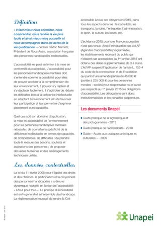 ©Unapei-Juin2015
Définition
« Il faut mieux nous connaître, nous
comprendre, nous rendre la vie plus
facile et ainsi mieux nous accueillir et
nous accompagner dans les actes de la
vie quotidienne. » déclare Cédric Mametz,
Président de Nous Aussi, association française
des personnes handicapées intellectuelles.
L’accessibilité ne peut se limiter à la mise en
conformité du cadre bâti. L’accessibilité pour
les personnes handicapées mentales doit
s’entendre comme la possibilité pour elles
de pouvoir accéder à la compréhension de
leur environnement, à pouvoir s’y repérer et
s’y déplacer facilement. Il s’agit bien de réduire
les difficultés liées à la déficience intellectuelle
en adaptant l’environnement afin de favoriser
leur participation et leur permettre d’exprimer
pleinement leurs capacités.
Quel que soit son domaine d’application,
la mise en accessibilité de l’environnement
pour les personnes handicapées mentales
nécessite : de connaître la spécificité de la
déficience intellectuelle en termes de capacités,
de compétences, de difficultés ; de prendre
toute la mesure des besoins, souhaits et
aspirations des personnes ; de proposer
des aides humaines et des aménagements
techniques unifiés.
Les données contextuelles
La loi du 11 février 2005 pour l’égalité des droits
et des chances, la participation et la citoyenneté
des personnes handicapées a créé une
dynamique nouvelle en faveur de l’accessibilité
« à tout pour tous ». Le principe d’accessibilité
est enfin généralisé à l’ensemble des handicaps.
La règlementation imposait de rendre la Cité
accessible à tous ses citoyens en 2015, dans
tous les aspects de la vie : le cadre bâti, les
transports, la voirie, l’entreprise, l’administration,
le sport, la culture, les loisirs, etc.
L’échéance 2015 pour une France accessible
n’est pas tenue. Avec l’introduction des Ad’AP
(Agendas d’accessibilité programmée),
les établissements recevant du public qui
n’étaient pas accessibles au 1er
janvier 2015 ont
obtenu des délais supplémentaires de 3 à 9 ans.
L’Ad’AP suspend l’application de l’article L. 152-4
du code de la construction et de l’habitation
qui punit d’une amende pénale de 45 000 €
(portée à 225 000 € pour les personnes
morales - société) tout responsable qui n’aurait
pas respecté au 1er
janvier 2015 les obligations
d’accessibilité. Les dérogations sont donc
institutionnalisées et les pénalités suspendues.
Les documents Unapei
◗ Guide pratique de la signalétique et
des pictogrammes - 2012
◗ Guide pratique de l’accessibilité - 2010
◗ Guide « Accès aux pratiques artistiques et
culturelles » - 2009
 