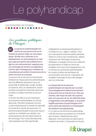©Unapei-Juin2015
Le polyhandicap
Les Essentiels de l’Unapei
Les positions politiques
de l’Unapei :
La personne polyhandicapée est
actrice de son parcours de vie et
investie du pouvoir d’agir sur son propre
destin. Qu’elle vive à domicile ou en
établissement, sa reconnaissance en tant
que sujet qui exprime des préférences et
agit sur son environnement, suppose pour
son entourage de montrer une appétence
à entrer dans l’échange pour mobiliser les
compétences permettant à la personne de se
sentir reconnue et comprise.
Le parcours de vie recouvre le cheminement
individuel de chaque personne polyhandicapée,
dans les différentes dimensions de sa vie :
personnelle et relationnelle, sociale, familiale
et citoyenne. Dans ce cheminement, donner
la parole et recueillir la volonté des personnes
constitue une étape importante du pouvoir
d’agir.
Il convient de veiller à ce que l’expression
de la personne polyhandicapée ne soit pas
détournée. Permettre l’expression de tous,
conduit nécessairement à revisiter les dispositifs
de recueil de la volonté des personnes. La
personne polyhandicapée ne peut pas toujours
exprimer ou manifester ses volontés. Leur
recueil passe par des tiers faisant partie de
leur entourage. Pour ne pas être détournée,
cette expression peut être approfondie
collégialement en équipe pluridisciplinaire et
en présence d’un « regard » extérieur. Il faut
pour cela associer toutes les parties prenantes,
mettre en commun les connaissances, adapter
l’expression de l’entourage à la personne,
développer un langage commun pour objectiver
les observations et mettre en œuvre des
stratégies communes d’accompagnement, tout
en donnant aux personnes polyhandicapées
les moyens d’utiliser des techniques de
communication ainsi que de s’ approprier des
modalités d’échanges et des outils partagés
avec son entourage.
La citoyenneté de la personne
polyhandicapée est assurée par un projet
d’accompagnement élaboré précocement
et poursuivi tout au long de la vie. Plus que
d’autres, elle risque de subir des ruptures
dans son parcours de vie, les difficultés liées
à l’aggravation des pathologies, à sa grande
fragilité psychique et psychologique sont
entre autres des éléments sur-handicapant
les situations de polyhandicap.
Il n’y a pas qu’une annonce du polyhandicap,
mais des annonces successives qui s’inscrivent
dans le temps. Initialement plus que le
diagnostic c’est le pronostic qui préoccupe et
le devenir de l’enfant. L’observation et l’écoute
«
 