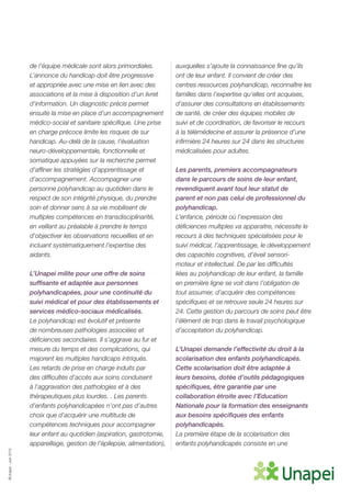 ©Unapei-Juin2015
de l’équipe médicale sont alors primordiales.
L’annonce du handicap doit être progressive
et appropriée avec une mise en lien avec des
associations et la mise à disposition d’un livret
d’information. Un diagnostic précis permet
ensuite la mise en place d’un accompagnement
médico-social et sanitaire spécifique. Une prise
en charge précoce limite les risques de sur
handicap. Au-delà de la cause, l’évaluation
neuro-développementale, fonctionnelle et
somatique appuyées sur la recherche permet
d’affiner les stratégies d’apprentissage et
d’accompagnement. Accompagner une
personne polyhandicap au quotidien dans le
respect de son intégrité physique, du prendre
soin et donner sens à sa vie mobilisent de
multiples compétences en transdisciplinarité,
en veillant au préalable à prendre le temps
d’objectiver les observations recueillies et en
incluant systématiquement l’expertise des
aidants.
L’Unapei milite pour une offre de soins
suffisante et adaptée aux personnes
polyhandicapées, pour une continuité du
suivi médical et pour des établissements et
services médico-sociaux médicalisés.
Le polyhandicap est évolutif et présente
de nombreuses pathologies associées et
déficiences secondaires. Il s’aggrave au fur et
mesure du temps et des complications, qui
majorent les multiples handicaps intriqués.
Les retards de prise en charge induits par
des difficultés d’accès aux soins conduisent
à l’aggravation des pathologies et à des
thérapeutiques plus lourdes. . Les parents
d’enfants polyhandicapées n’ont pas d’autres
choix que d’acquérir une multitude de
compétences techniques pour accompagner
leur enfant au quotidien (aspiration, gastrotomie,
appareillage, gestion de l’épilepsie, alimentation),
auxquelles s’ajoute la connaissance fine qu’ils
ont de leur enfant. Il convient de créer des
centres ressources polyhandicap, reconnaître les
familles dans l’expertise qu’elles ont acquises,
d’assurer des consultations en établissements
de santé, de créer des équipes mobiles de
suivi et de coordination, de favoriser le recours
à la télémédecine et assurer la présence d’une
infirmière 24 heures sur 24 dans les structures
médicalisées pour adultes.
Les parents, premiers accompagnateurs
dans le parcours de soins de leur enfant,
revendiquent avant tout leur statut de
parent et non pas celui de professionnel du
polyhandicap.
L’enfance, période où l’expression des
déficiences multiples va apparaitre, nécessite le
recours à des techniques spécialisées pour le
suivi médical, l’apprentissage, le développement
des capacités cognitives, d’éveil sensori-
moteur et intellectuel. De par les difficultés
liées au polyhandicap de leur enfant, la famille
en première ligne se voit dans l’obligation de
tout assumer, d’acquérir des compétences
spécifiques et se retrouve seule 24 heures sur
24. Cette gestion du parcours de soins peut être
l’élément de trop dans le travail psychologique
d’acceptation du polyhandicap.
L’Unapei demande l’effectivité du droit à la
scolarisation des enfants polyhandicapés.
Cette scolarisation doit être adaptée à
leurs besoins, dotée d’outils pédagogiques
spécifiques, être garantie par une
collaboration étroite avec l’Education
Nationale pour la formation des enseignants
aux besoins spécifiques des enfants
polyhandicapés.
La première étape de la scolarisation des
enfants polyhandicapés consiste en une
 