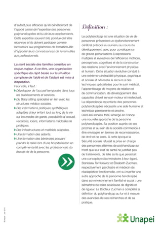 ©Unapei-Juin2015
d’autant plus efficaces qu’ils bénéficieront de
l’apport croisé de l’expertise des personnes
polyhandicapées et/ou de leurs représentants.
Cette expertise souvent très pointue doit être
reconnue et ils doivent participer comme
formateurs aux programmes de formation afin
d’apporter leurs connaissances de terrain utiles
aux professionnels.
La mort sociale des familles constitue un
risque majeur. A ce titre, une organisation
spécifique du répit basée sur la situation
complexe de l’aidé et de l’aidant est mise à
disposition.
Pour cela, il faut :
◗ Développer de l’accueil temporaire dans tous
les établissements et services.
◗ Du Baby sitting spécialisé en lien avec les
structures médico-sociales.
◗ Des informations pratiques synthétiques
adaptées à leur enfant tout au long de la vie
sur les modes de garde, possibilités d’accueil,
vacances, loisirs, informations médicales te
juridiques.
◗ Des infrastructures et matériels adaptées.
◗ Une formation des aidants.
◗ Une formation des bénévoles pouvant
prendre le relais lors d’une hospitalisation en
complémentarité avec les professionnels du
lieu de vie de la personne.
Définition :
Le polyhandicap est une situation de vie de
personnes présentant un dysfonctionnement
cérébral précoce ou survenu au cours du
développement, avec pour conséquence
de graves perturbations à expressions
multiples et évolutives de l’efficience motrices,
perceptrices, cognitives et de la construction
des relations avec l’environnement physique
et humain. Cette situation évolutive conduit à
une extrême vulnérabilité physique, psychique
et sociale et nécessite le recours à des
techniques spécialisées pour le suivi médical,
l’apprentissage de moyens de relation et
de communication, de développement des
capacités d’éveil sensori-moteur et intellectuel.
La dépendance importante des personnes
polyhandicapées nécessite une aide humaine et
technique permanente et proche.
Dans les années 1960 émerge en France
une nouvelle approche de la personne
polyhandicapée. Sa position auprès de ses
proches et au sein de la société commence à
être envisagée en termes de reconnaissance,
de droit et de soins. À cette époque la
Sécurité sociale refusait la prise en charge
des personnes atteintes de polyhandicap au
motif que leur état de santé ne justifiait pas
de traitements, de telle sorte que persistait
une conception discriminatoire à leur égard.
Stanislaw Tomkiewicz et Élisabeth Zucman,
respectivement psychiatre et médecin de
réadaptation fonctionnelle, ont su inventer une
autre approche de la personne handicapée
dans son environnement familial et social : une
démarche de soins soucieuse de dignité et
de rigueur. Le Docteur Zucman a complété la
définition du polyhandicap au fur et à mesure
des avancées de ses recherches et de sa
pratique.
»
 