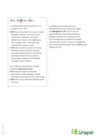 ©Unapei-Juin2015
Les chiffres clés :
Le polyhandicap représente entre 0,7 et
1 naissance sur 1 000 :
◗ 50% des cas auraient une cause d’origine
prénatale : affection chromosomique ;
malformation cérébrale, vasculaire ;
infection par rubéole, cytomégalovirus,
VIH, toxoplasmose ; intoxication par
médicaments, drogue, alcool.
◗ 15% des situations auraient une cause
périnatale, notamment des séquelles
de la grande prématurité, du syndrome
perfuseur-perfusé chez les jumeaux
monozygotes, également encéphalite,
méningite, ictère nucléaire.
Les souffrances obstétricales seraient
impliquées dans peu de cas.
◗ 5% seraient d’origine postnatale :
traumatisme, arrêt cardiaque, noyade,
méningite, intoxication au CO2
, hémorragie.
◗ 30% de cas pour lesquels l’étiologie serait
inconnue.
L’espérance de vie des personnes
polyhandicapées chez les jeunes adultes
est allongée de 1,8% par an selon le
rapport Mansell (2010). Elle est liée aux
progrès médicaux et au développement
d’accompagnement spécifique et adapté,
mais demeure courte ; le taux de mortalité des
personnes polyhandicapées étant de 30% avant
l’âge de 30 ans.
 