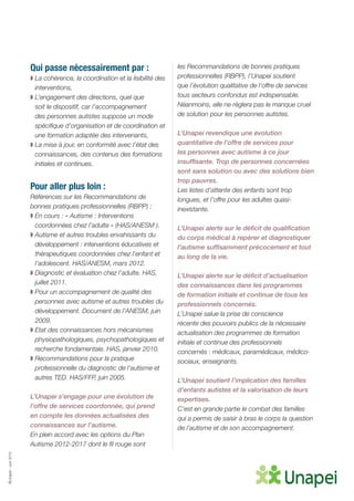 ©Unapei-Juin2015
Qui passe nécessairement par :
◗ La cohérence, la coordination et la lisibilité des
interventions,
◗ L’engagement des directions, quel que
soit le dispositif, car l’accompagnement
des personnes autistes suppose un mode
spécifique d’organisation et de coordination et
une formation adaptée des intervenants,
◗ La mise à jour, en conformité avec l’état des
connaissances, des contenus des formations
initiales et continues.
Pour aller plus loin :
Références sur les Recommandations de
bonnes pratiques professionnelles (RBPP) :
◗ En cours : « Autisme : Interventions
coordonnées chez l’adulte » (HAS/ANESM ).
◗ Autisme et autres troubles envahissants du
développement : interventions éducatives et
thérapeutiques coordonnées chez l’enfant et
l’adolescent. HAS/ANESM, mars 2012.
◗ Diagnostic et évaluation chez l’adulte. HAS,
juillet 2011.
◗ Pour un accompagnement de qualité des
personnes avec autisme et autres troubles du
développement. Document de l’ANESM, juin
2009.
◗ Etat des connaissances hors mécanismes
physiopathologiques, psychopathologiques et
recherche fondamentale. HAS, janvier 2010.
◗ Recommandations pour la pratique
professionnelle du diagnostic de l’autisme et
autres TED. HAS/FFP, juin 2005.
L’Unapei s’engage pour une évolution de
l’offre de services coordonnée, qui prend
en compte les données actualisées des
connaissances sur l’autisme.
En plein accord avec les options du Plan
Autisme 2012-2017 dont le fil rouge sont
les Recommandations de bonnes pratiques
professionnelles (RBPP), l’Unapei soutient
que l’évolution qualitative de l’offre de services
tous secteurs confondus est indispensable.
Néanmoins, elle ne règlera pas le manque cruel
de solution pour les personnes autistes.
L’Unapei revendique une évolution
quantitative de l’offre de services pour
les personnes avec autisme à ce jour
insuffisante. Trop de personnes concernées
sont sans solution ou avec des solutions bien
trop pauvres.
Les listes d’attente des enfants sont trop
longues, et l’offre pour les adultes quasi-
inexistante.
L’Unapei alerte sur le déficit de qualification
du corps médical à repérer et diagnostiquer
l’autisme suffisamment précocement et tout
au long de la vie.
L’Unapei alerte sur le déficit d’actualisation
des connaissances dans les programmes
de formation initiale et continue de tous les
professionnels concernés.
L’Unapei salue la prise de conscience
récente des pouvoirs publics de la nécessaire
actualisation des programmes de formation
initiale et continue des professionnels
concernés : médicaux, paramédicaux, médico-
sociaux, enseignants.
L’Unapei soutient l’implication des familles
d’enfants autistes et la valorisation de leurs
expertises.
C’est en grande partie le combat des familles
qui a permis de saisir à bras le corps la question
de l’autisme et de son accompagnement.
 