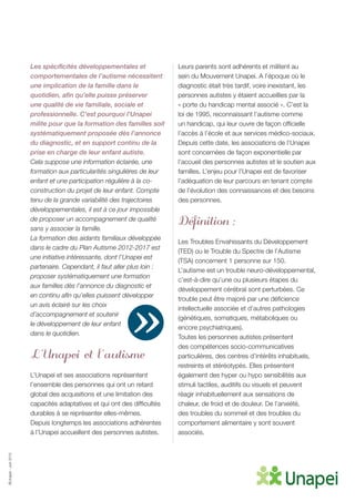 ©Unapei-Juin2015
Les spécificités développementales et
comportementales de l’autisme nécessitent
une implication de la famille dans le
quotidien, afin qu’elle puisse préserver
une qualité de vie familiale, sociale et
professionnelle. C’est pourquoi l’Unapei
milite pour que la formation des familles soit
systématiquement proposée dès l’annonce
du diagnostic, et en support continu de la
prise en charge de leur enfant autiste.
Cela suppose une information éclairée, une
formation aux particularités singulières de leur
enfant et une participation régulière à la co-
construction du projet de leur enfant. Compte
tenu de la grande variabilité des trajectoires
développementales, il est à ce jour impossible
de proposer un accompagnement de qualité
sans y associer la famille.
La formation des aidants familiaux développée
dans le cadre du Plan Autisme 2012-2017 est
une initiative intéressante, dont l’Unapei est
partenaire. Cependant, il faut aller plus loin :
proposer systématiquement une formation
aux familles dès l’annonce du diagnostic et
en continu afin qu’elles puissent développer
un avis éclairé sur les choix
d’accompagnement et soutenir
le développement de leur enfant
dans le quotidien.
L’Unapei et l’autisme
L’Unapei et ses associations représentent
l’ensemble des personnes qui ont un retard
global des acquisitions et une limitation des
capacités adaptatives et qui ont des difficultés
durables à se représenter elles-mêmes.
Depuis longtemps les associations adhérentes
à l’Unapei accueillent des personnes autistes.
Leurs parents sont adhérents et militent au
sein du Mouvement Unapei. A l’époque où le
diagnostic était très tardif, voire inexistant, les
personnes autistes y étaient accueillies par la
« porte du handicap mental associé ». C’est la
loi de 1995, reconnaissant l’autisme comme
un handicap, qui leur ouvre de façon officielle
l’accès à l’école et aux services médico-sociaux.
Depuis cette date, les associations de l’Unapei
sont concernées de façon exponentielle par
l’accueil des personnes autistes et le soutien aux
familles. L’enjeu pour l’Unapei est de favoriser
l’adéquation de leur parcours en tenant compte
de l’évolution des connaissances et des besoins
des personnes.
Définition :
Les Troubles Envahissants du Développement
(TED) ou le Trouble du Spectre de l’Autisme
(TSA) concernent 1 personne sur 150.
L’autisme est un trouble neuro-développemental,
c’est-à-dire qu’une ou plusieurs étapes du
développement cérébral sont perturbées. Ce
trouble peut être majoré par une déficience
intellectuelle associée et d’autres pathologies
(génétiques, somatiques, métaboliques ou
encore psychiatriques).
Toutes les personnes autistes présentent
des compétences socio-communicatives
particulières, des centres d’intérêts inhabituels,
restreints et stéréotypés. Elles présentent
également des hyper ou hypo sensibilités aux
stimuli tactiles, auditifs ou visuels et peuvent
réagir inhabituellement aux sensations de
chaleur, de froid et de douleur. De l’anxiété,
des troubles du sommeil et des troubles du
comportement alimentaire y sont souvent
associés.
»
 