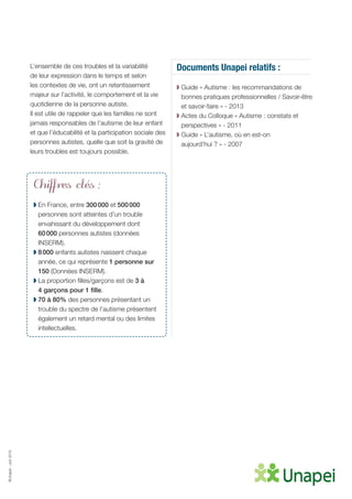 ©Unapei-Juin2015
L’ensemble de ces troubles et la variabilité
de leur expression dans le temps et selon
les contextes de vie, ont un retentissement
majeur sur l’activité, le comportement et la vie
quotidienne de la personne autiste.
Il est utile de rappeler que les familles ne sont
jamais responsables de l’autisme de leur enfant
et que l’éducabilité et la participation sociale des
personnes autistes, quelle que soit la gravité de
leurs troubles est toujours possible.
Chiffres clés :
◗ En France, entre 300 000 et 500 000
personnes sont atteintes d’un trouble
envahissant du développement dont
60 000 personnes autistes (données
INSERM).
◗ 8 000 enfants autistes naissent chaque
année, ce qui représente 1 personne sur
150 (Données INSERM).
◗ La proportion filles/garçons est de 3 à
4 garçons pour 1 fille.
◗ 70 à 80% des personnes présentant un
trouble du spectre de l’autisme présentent
également un retard mental ou des limites
intellectuelles.
Documents Unapei relatifs :
◗ Guide « Autisme : les recommandations de
bonnes pratiques professionnelles / Savoir-être
et savoir-faire » - 2013
◗ Actes du Colloque « Autisme : constats et
perspectives » - 2011
◗ Guide « L’autisme, où en est-on
aujourd’hui ? » - 2007
 