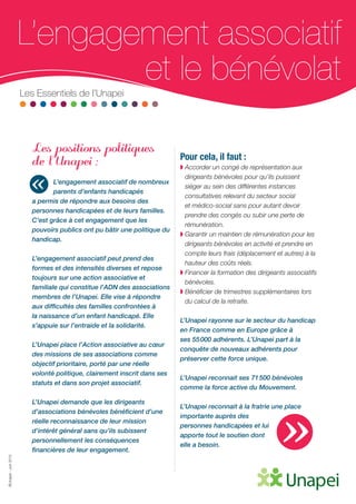 ©Unapei-Juin2015
L’engagement associatif
et le bénévolatLes Essentiels de l’Unapei
Les positions politiques
de l’Unapei :
L’engagement associatif de nombreux
parents d’enfants handicapés
a permis de répondre aux besoins des
personnes handicapées et de leurs familles.
C’est grâce à cet engagement que les
pouvoirs publics ont pu bâtir une politique du
handicap.
L’engagement associatif peut prend des
formes et des intensités diverses et repose
toujours sur une action associative et
familiale qui constitue l’ADN des associations
membres de l’Unapei. Elle vise à répondre
aux difficultés des familles confrontées à
la naissance d’un enfant handicapé. Elle
s’appuie sur l’entraide et la solidarité.
L’Unapei place l’Action associative au cœur
des missions de ses associations comme
objectif prioritaire, porté par une réelle
volonté politique, clairement inscrit dans ses
statuts et dans son projet associatif.
L’Unapei demande que les dirigeants
d’associations bénévoles bénéficient d’une
réelle reconnaissance de leur mission
d’intérêt général sans qu’ils subissent
personnellement les conséquences
financières de leur engagement.
Pour cela, il faut :
◗ Accorder un congé de représentation aux
dirigeants bénévoles pour qu’ils puissent
siéger au sein des différentes instances
consultatives relevant du secteur social
et médico-social sans pour autant devoir
prendre des congés ou subir une perte de
rémunération.
◗ Garantir un maintien de rémunération pour les
dirigeants bénévoles en activité et prendre en
compte leurs frais (déplacement et autres) à la
hauteur des coûts réels.
◗ Financer la formation des dirigeants associatifs
bénévoles.
◗ Bénéficier de trimestres supplémentaires lors
du calcul de la retraite.
L’Unapei rayonne sur le secteur du handicap
en France comme en Europe grâce à
ses 55 000 adhérents. L’Unapei part à la
conquête de nouveaux adhérents pour
préserver cette force unique.
L’Unapei reconnait ses 71 500 bénévoles
comme la force active du Mouvement.
L’Unapei reconnait à la fratrie une place
importante auprès des
personnes handicapées et lui
apporte tout le soutien dont
elle a besoin.
«
»
 