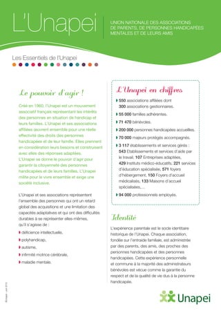 ©Unapei-Juin2015
Le pouvoir d’agir !
Créé en 1960, l’Unapei est un mouvement
associatif français représentant les intérêts
des personnes en situation de handicap et
leurs familles. L’Unapei et ses associations
affiliées œuvrent ensemble pour une réelle
effectivité des droits des personnes
handicapées et de leur famille. Elles prennent
en considération leurs besoins et construisent
avec elles des réponses adaptées.
L’Unapei se donne le pouvoir d’agir pour
garantir la citoyenneté des personnes
handicapées et de leurs familles. L’Unapei
milite pour le vivre ensemble et exige une
société inclusive.
L’Unapei et ses associations représentent
l’ensemble des personnes qui ont un retard
global des acquisitions et une limitation des
capacités adaptatives et qui ont des difficultés
durables à se représenter elles-mêmes,
qu’il s’agisse de :
◗ déficience intellectuelle,
◗ polyhandicap,
◗ autisme,
◗ infirmité motrice cérébrale,
◗ maladie mentale.
L’Unapei en chiffres
◗ 550 associations affiliées dont
300 associations gestionnaires.
◗ 55 000 familles adhérentes.
◗ 71 470 bénévoles.
◗ 200 000 personnes handicapées accueillies.
◗ 70 000 majeurs protégés accompagnés.
◗ 3 117 établissements et services gérés :
543 Etablissements et services d’aide par
le travail, 107 Entreprises adaptées,
429 Instituts médico-éducatifs, 221 services
d’éducation spécialisée, 571 foyers
d’hébergement, 150 Foyers d’accueil
médicalisés, 133 Maisons d’accueil
spécialisées,…
◗ 94 000 professionnels employés.
Identité
L’expérience parentale est le socle identitaire
historique de l’Unapei. Chaque association,
fondée sur l’entraide familiale, est administrée
par des parents, des amis, des proches des
personnes handicapées et des personnes
handicapées. Cette expérience personnelle
et commune à la majorité des administrateurs
bénévoles est vécue comme la garantie du
respect et de la qualité de vie dus à la personne
handicapée.
L’Unapei UNION NATIONALE DES ASSOCIATIONS
DE PARENTS, DE PERSONNES HANDICAPÉES
MENTALES ET DE LEURS AMIS
Les Essentiels de l’Unapei
 
