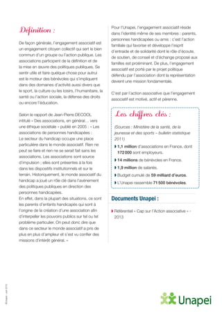 ©Unapei-Juin2015
Définition :
De façon générale, l’engagement associatif est
un engagement citoyen collectif qui sert le bien
commun d’un groupe ou l’action publique. Les
associations participent de la définition et de
la mise en œuvre des politiques publiques. Se
sentir utile et faire quelque chose pour autrui
est le moteur des bénévoles qui s’impliquent
dans des domaines d’activité aussi divers que
le sport, la culture ou les loisirs, l’humanitaire, la
santé ou l’action sociale, la défense des droits
ou encore l’éducation.
Selon le rapport de Jean-Pierre DECOOL
intitulé « Des associations, en général… vers
une éthique sociétale » publié en 2005 : « Les
associations de personnes handicapées :
Le secteur du handicap occupe une place
particulière dans le monde associatif. Rien ne
peut se faire et rien ne se serait fait sans les
associations. Les associations sont source
d’impulsion ; elles sont présentes à la fois
dans les dispositifs institutionnels et sur le
terrain. Historiquement, le monde associatif du
handicap a joué un rôle clé dans l’avènement
des politiques publiques en direction des
personnes handicapées.
En effet, dans la plupart des situations, ce sont
les parents d’enfants handicapés qui sont à
l’origine de la création d’une association afin
d’interpeller les pouvoirs publics sur tel ou tel
problème particulier. On peut donc dire que
dans ce secteur le monde associatif a pris de
plus en plus d’ampleur et s’est vu confier des
missions d’intérêt général. »
Pour l’Unapei, l’engagement associatif réside
dans l’identité même de ses membres : parents,
personnes handicapées ou amis : c’est l’action
familiale qui favorise et développe l’esprit
d’entraide et de solidarité dont le rôle d’écoute,
de soutien, de conseil et d’échange proposé aux
familles est proéminant. De plus, l’engagement
associatif est porté par le projet politique
défendu par l’association dont la représentation
devient une mission fondamentale.
C’est par l’action associative que l’engagement
associatif est motivé, actif et pérenne.
Les chiffres clés :
(Sources : Ministère de la santé, de la
jeunesse et des sports – bulletin statistique
2011)
◗ 1,1 million d’associations en France, dont
172 000 sont employeurs.
◗ 14 millions de bénévoles en France.
◗ 1,9 million de salariés.
◗ Budget cumulé de 59 milliard d’euros.
◗ L’Unapei rassemble 71 500 bénévoles.
Documents Unapei :
◗ Référentiel « Cap sur l’Action associative » -
2013
 