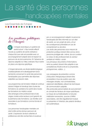 ©Unapei-Juin2015
La santé des personnes
handicapées mentales
Les Essentiels de l’Unapei
Les positions politiques
de l’Unapei:
L’Unapei revendique un système de
santé inclusif : Il faut rendre effectif
l’accès au système de santé ordinaire à
chaque fois que cela est possible avec un
accompagnement adapté dans le respect du
parcours de vie de la personne. En l’absence de
réponse adaptée du milieu ordinaire il faut mettre
en place une réponse spécifique.
L’Unapei demande une étude épidémiologique
multidisciplinaire et le développement de la
recherche concernant la santé des personnes
handicapées pour permettre des réponses
adaptées aux besoins réels.
Les programmes de formation initiale et continue
doivent intégrer le handicap dans toutes les
formations du sanitaire et la santé dans toutes
les formations du médico-social.
Des échanges entre professionnels et des
stages croisés entre secteurs sont garants de
la pertinence des formations. Les familles sont
associées à ces formations comme formés et
formateurs.
Les personnes handicapées mentales ont
droit à être actrice de leur parcours de
santé. L’expression de leurs attentes et
préférences doit être recherchée et soutenue
par un accompagnement adapté. la personne
handicapée doit être informée sur son état
de santé, sur son projet de soins, et sur
les conséquences prévisibles en cas de
consentement ou de refus.
Les droits des personnes sous mesure de
protection juridique doivent être connus de la
personne protégée elle- même, de son curateur
ou tuteur et des professionnels du secteur
sanitaire et médico- social.
Les principaux documents d’informations
remis au patient doivent être adaptés à ses
compétences (Facile à lire et à comprendre,
pictogrammes, vidéos…).
Les campagnes de prévention comme
d’éducation thérapeutique doivent être
accessibles à tous les publics avec des
messages simples, non contradictoires,
clairement identifiables utilisant les techniques
de communication adaptée.
Des protocoles personnalisés de suivi prennent
en compte les facteurs de risque spécifiques.
Le risque de surmédicalisation et de poly-
médication excessives, sources d’effets
secondaires, doit être régulièrement évalué.
La prévention à l’intention des aidants familiaux
est systématique.
«
 