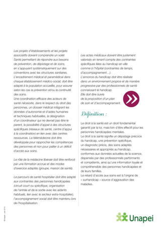 ©Unapei-Juin2015
Les projets d’établissements et les projets
associatifs doivent comprendre un volet
Santé permettant de répondre aux besoins
de prévention, de dépistage et de soins,
en s’appuyant systématiquement sur des
conventions avec les structures sanitaires.
L’encadrement médical et paramédical dans
chaque établissement médico-social, doit être
adapté à la population accueillie, pour assurer
selon les cas la prévention et/ou la continuité
des soins.
Une coordination efficace des acteurs de
santé nécessite, dans le respect du droit des
personnes, un dossier médical intégrant les
données d’autonomie et d’aides humaines
et techniques habituelles, la désignation
d’un coordinateur qui ne devrait pas être le
parent, la possibilité d’appel à des structures
spécifiques (réseaux de santé, centre d’appui
à la coordination) en lien avec des centres
ressources. La télémédecine doit être
développée pour rapprocher les compétences
des personnes et non pour pallier à un déficit
d’accès aux soins.
Le rôle de la médecine libérale doit être renforcé
par une formation accrue et des modes
d’exercice adaptés (groupe, maison de santé).
Le parcours de santé hospitalier doit être adapté
aux contraintes des personnes handicapées
(circuit court ou spécifique, organisation
de l’entrée et de la sortie avec les aidants
habituels, lien avec le secteur extra-hospitalier),
l’accompagnement social doit être maintenu lors
de l’hospitalisation.
Les actes médicaux doivent être justement
valorisés en tenant compte des contraintes
spécifiques liées au handicap en ville
comme à l’hôpital (contraintes de temps,
d’accompagnement…).
L’annonce du handicap doit être réalisée
dans un environnement propice et de manière
progressive par des professionnels de santé
connaissant le handicap.
Elle doit être suivie
de la proposition d’un plan
de soin et d’accompagnement.
Définition :
Le droit à la santé est un droit fondamental
garantit par la loi, mais loin d’être effectif pour les
personnes handicapées mentales.
Le droit à la santé signifie un dépistage précoce
du handicap, une prévention spécifique,
un diagnostic précis, des soins adaptés
nécessaires et appropriés au handicap,
conformes aux données actuelles de la science,
dispensés par des professionnels performants
et compétents, ainsi qu’une information loyale et
compréhensible des personnes handicapées et
de leurs familles.
Le retard d’accès aux soins est à l’origine de
« surhandicap » source d’aggravation des
maladies.
»
 