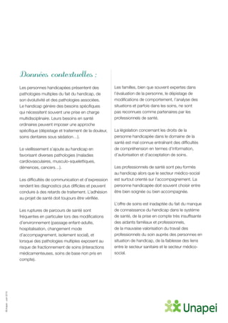 ©Unapei-Juin2015
Données contextuelles :
Les personnes handicapées présentent des
pathologies multiples du fait du handicap, de
son évolutivité et des pathologies associées.
Le handicap génère des besoins spécifiques
qui nécessitent souvent une prise en charge
multidisciplinaire. Leurs besoins en santé
ordinaires peuvent imposer une approche
spécifique (dépistage et traitement de la douleur,
soins dentaires sous sédation…).
Le vieillissement s’ajoute au handicap en
favorisant diverses pathologies (maladies
cardiovasculaires, musculo-squelettiques,
démences, cancers…).
Les difficultés de communication et d’expression
rendent les diagnostics plus difficiles et peuvent
conduire à des retards de traitement. L’adhésion
au projet de santé doit toujours être vérifiée.
Les ruptures de parcours de santé sont
fréquentes en particulier lors des modifications
d’environnement (passage enfant-adulte,
hospitalisation, changement mode
d’accompagnement, isolement social), et
lorsque des pathologies multiples exposent au
risque de fractionnement de soins (interactions
médicamenteuses, soins de base non pris en
compte).
Les familles, bien que souvent expertes dans
l’évaluation de la personne, le dépistage de
modifications de comportement, l’analyse des
situations et parfois dans les soins, ne sont
pas reconnues comme partenaires par les
professionnels de santé.
La législation concernant les droits de la
personne handicapée dans le domaine de la
santé est mal connue entraînant des difficultés
de compréhension en termes d’information,
d’autorisation et d’acceptation de soins.
Les professionnels de santé sont peu formés
au handicap alors que le secteur médico-social
est surtout orienté sur l’accompagnement. La
personne handicapée doit souvent choisir entre
être bien soignée ou bien accompagnée.
L’offre de soins est inadaptée du fait du manque
de connaissance du handicap dans le système
de santé, de la prise en compte très insuffisante
des aidants familiaux et professionnels,
de la mauvaise valorisation du travail des
professionnels du soin auprès des personnes en
situation de handicap, de la faiblesse des liens
entre le secteur sanitaire et le secteur médico-
social.
 