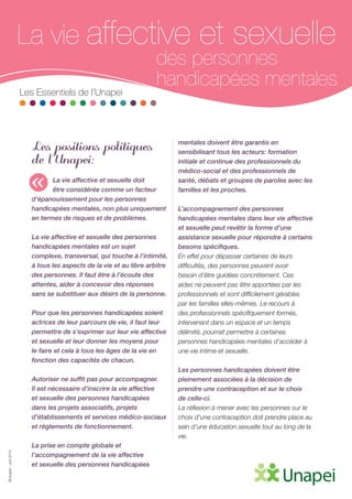 ©Unapei-Juin2015
La vie affective et sexuelle
des personnes
handicapées mentales
Les Essentiels de l’Unapei
Les positions politiques
de l’Unapei:
La vie affective et sexuelle doit
être considérée comme un facteur
d’épanouissement pour les personnes
handicapées mentales, non plus uniquement
en termes de risques et de problèmes.
La vie affective et sexuelle des personnes
handicapées mentales est un sujet
complexe, transversal, qui touche à l’intimité,
à tous les aspects de la vie et au libre arbitre
des personnes. Il faut être à l’écoute des
attentes, aider à concevoir des réponses
sans se substituer aux désirs de la personne.
Pour que les personnes handicapées soient
actrices de leur parcours de vie, il faut leur
permettre de s’exprimer sur leur vie affective
et sexuelle et leur donner les moyens pour
le faire et cela à tous les âges de la vie en
fonction des capacités de chacun.
Autoriser ne suffit pas pour accompagner.
Il est nécessaire d’inscrire la vie affective
et sexuelle des personnes handicapées
dans les projets associatifs, projets
d’établissements et services médico-sociaux
et règlements de fonctionnement.
La prise en compte globale et
l’accompagnement de la vie affective
et sexuelle des personnes handicapées
mentales doivent être garantis en
sensibilisant tous les acteurs: formation
initiale et continue des professionnels du
médico-social et des professionnels de
santé, débats et groupes de paroles avec les
familles et les proches.
L’accompagnement des personnes
handicapées mentales dans leur vie affective
et sexuelle peut revêtir la forme d’une
assistance sexuelle pour répondre à certains
besoins spécifiques.
En effet pour dépasser certaines de leurs
difficultés, des personnes peuvent avoir
besoin d’être guidées concrètement. Ces
aides ne peuvent pas être apportées par les
professionnels et sont difficilement gérables
par les familles elles-mêmes. Le recours à
des professionnels spécifiquement formés,
intervenant dans un espace et un temps
délimité, pourrait permettre à certaines
personnes handicapées mentales d’accéder à
une vie intime et sexuelle.
Les personnes handicapées doivent être
pleinement associées à la décision de
prendre une contraception et sur le choix
de celle-ci.
La réflexion à mener avec les personnes sur le
choix d’une contraception doit prendre place au
sein d’une éducation sexuelle tout au long de la
vie.
«
 