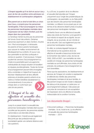 ©Unapei-Juin2015
L’Unapei rappelle qu’il ne doit en aucun cas y
avoir de lien de condition entre admission en
établissement et contraception obligatoire.
Être parent est un droit et doit être un choix
pour tous, y compris pour les personnes
handicapées. Il faut accompagner au mieux
les personnes handicapées mentales dans
l’expression de leur désir d’enfant, puis les
étayer dans leur parentalité.
Le handicap mental ne prive pas les personnes
de l’envie d’avoir des enfants. Certaines
personnes expriment un désir d’enfant, d’autres
non. Il faut accompagner, si nécessaire,
les parents et futurs parents handicapés
pour assurer le meilleur environnement de
développement aux enfants. En aucun cas,
leur parentalité ne doit être confisquée ni
remise en question. C’est pourquoi, l’Unapei
soutient les services d’accompagnement ou
d’aide à la parentalité ayant une approche
individualisée de chaque situation et travaillant
en équipes pluridisciplinaires. Toutes les formes
d’accompagnement peuvent être envisagées
et/ou combinées si l’objectif est toujours de
favoriser l’établissement de liens affectifs
précoces et durables parents-enfants et ce,
même si l’enfant bénéficie (durablement ou
momentanément) d’une prise en
charge dans un autre foyer que
celui de ses parents.
L’Unapei et la vie
affective et sexuelle des
personnes handicapées :
Jusqu’à un passé récent, la sexualité des
personnes handicapées mentales était souvent
occultée par les parents, les personnes adultes
cantonnées à une éternelle enfance.
En établissement, l’interdit pouvait également
être porté par des professionnels qui
souhaitaient garder une certaine distance avec
ces questions.
Il y a 20 ans, la question de la vie affective
et sexuelle était abordée par l’Unapei
uniquement sous l’angle des problématiques de
contraception, de parentalité, ou du Sida plutôt
que des besoins des personnes handicapées
mentales. La réflexion ne se posait pas en ces
termes et les décisions étaient prises à la place
des personnes handicapées mentales.
La liberté d’avoir une vie affective et sexuelle
relève des droits de l’homme. La loi garantit à
tout individu le respect de sa dignité, de son
intégrité, de sa vie privée, de son intimité et
de sa sécurité. Ceci vaut également pour les
personnes handicapées mentales.
En effet, le contexte législatif français et
international sur les questions de la vie
affective et sexuelle a beaucoup évolué avec
la Convention des nations unies, les lois de
2002, 2005 et 2007. Les mentalités de notre
société ont changé, les personnes handicapées
mentales se sont affirmées, leurs droits ont été
précisés, les pratiques d’accompagnement se
sont diversifiées.
Parce que les associations, les établissements et
services de l’Unapei ont vocation à représenter
et défendre les intérêts des personnes
handicapées mentales et de leurs familles, le
Mouvement Unapei se doit d’aider à dépasser
les tabous et de proposer un cadre pour un
accompagnement adéquat. Cela passe par
une prise de conscience et une acceptation
de l’expression de la vie affective et sexuelle,
indissociable de la condition humaine.
Les documents Unapei :
◗ Document politique : « Personnes handicapées
mentales : la vie, toute la vie. La vie affective
et sexuelle des personnes handicapées
mentales » - 2014
»
 