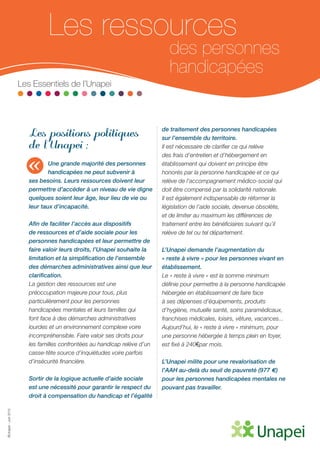 ©Unapei-Juin2015
Les ressources
des personnes
handicapées
Les Essentiels de l’Unapei
Les positions politiques
de l’Unapei :
Une grande majorité des personnes
handicapées ne peut subvenir à
ses besoins. Leurs ressources doivent leur
permettre d’accéder à un niveau de vie digne
quelques soient leur âge, leur lieu de vie ou
leur taux d’incapacité.
Afin de faciliter l’accès aux dispositifs
de ressources et d’aide sociale pour les
personnes handicapées et leur permettre de
faire valoir leurs droits, l’Unapei souhaite la
limitation et la simplification de l’ensemble
des démarches administratives ainsi que leur
clarification.
La gestion des ressources est une
préoccupation majeure pour tous, plus
particulièrement pour les personnes
handicapées mentales et leurs familles qui
font face à des démarches administratives
lourdes et un environnement complexe voire
incompréhensible. Faire valoir ses droits pour
les familles confrontées au handicap relève d’un
casse-tête source d’inquiétudes voire parfois
d’insécurité financière.
Sortir de la logique actuelle d’aide sociale
est une nécessité pour garantir le respect du
droit à compensation du handicap et l’égalité
de traitement des personnes handicapées
sur l’ensemble du territoire.
Il est nécessaire de clarifier ce qui relève
des frais d’entretien et d’hébergement en
établissement qui doivent en principe être
honorés par la personne handicapée et ce qui
relève de l’accompagnement médico-social qui
doit être compensé par la solidarité nationale.
Il est également indispensable de réformer la
législation de l’aide sociale, devenue obsolète,
et de limiter au maximum les différences de
traitement entre les bénéficiaires suivant qu’il
relève de tel ou tel département.
L’Unapei demande l’augmentation du
« reste à vivre » pour les personnes vivant en
établissement.
Le « reste à vivre » est la somme minimum
définie pour permettre à la personne handicapée
hébergée en établissement de faire face
à ses dépenses d’équipements, produits
d’hygiène, mutuelle santé, soins paramédicaux,
franchises médicales, loisirs, vêture, vacances...
Aujourd’hui, le « reste à vivre » minimum, pour
une personne hébergée à temps plein en foyer,
est fixé à 240€ par mois.
L’Unapei milite pour une revalorisation de
l’AAH au-delà du seuil de pauvreté (977 €)
pour les personnes handicapées mentales ne
pouvant pas travailler.
«
 