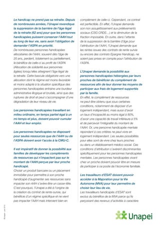 ©Unapei-Juin2015
Le handicap ne prend pas sa retraite. Depuis
de nombreuses années, l’Unapei revendique
la suppression de la barrière de l’âge légal
de la retraite (62 ans) pour que les personnes
handicapées puissent conserver l’AAH tout
au long de leur vie, sans avoir l’obligation de
demander l’ASPA en priorité.
De nombreuses personnes handicapées
allocataires de l’AAH, souvent dès l’âge de
20 ans, perdent, totalement ou partiellement,
le bénéfice de celle-ci au profit de l’ASPA
(Allocation de solidarité aux personnes
âgées) lorsqu’elles atteignent l’âge légal de
la retraite. Cette bascule obligatoire vers une
allocation dont le régime est moins favorable
et moins adapté à la situation spécifique des
personnes handicapées entraine une lourdeur
administrative illogique et brutale, ainsi que des
ruptures de droit et peut s’accompagner d’une
dégradation de leur niveau de vie.
Les personnes handicapées travaillant en
milieu ordinaire, en temps partiel égal à un
mi-temps et plus, doivent pouvoir cumuler
l’AAH et leur emploi.
Les personnes handicapées ne disposant
pour seules ressources que de l’AAH ou de
l’ASPA doivent avoir l’accès à la CMU-C.
Il est impératif de donner la possibilité aux
familles de développer les compléments
de ressources qui n’impactent pas sur le
montant de l’AAH perçue par leur proche
handicapé.
Choisir un produit bancaire ou un placement
immobilier pour permettre à son proche
handicapé d’augmenter ses ressources sans
impacter son AAH s’avère être un casse-tête.
C’est pourquoi, l’Unapei a été à l’origine de
la création du contrat de rente-survie, qui
bénéficie d’un régime spécifique et ne vient
pas impacter l’AAH mais intervient bien en
complément de celle-ci. Cependant, ce contrat
est perfectible. En effet, l’Unapei demande
son non assujettissement aux prélèvements
sociaux (CSG CRDS…) et la diminution de la
fraction imposable. En outre, dans l’attente
de la suppression de la barrière d’âge pour
l’attribution de l’AAH, l’Unapei demande que
les rentes issues des contrats de rente survie
ou encore des contrats Epargne Handicap, ne
soient pas prises en compte pour l’attribution de
l’ASPA.
L’Unapei demande la possibilité aux
personnes handicapées hébergées par leurs
proches de bénéficier du complément de
ressources afin de leur donner les moyens de
participer aux frais de logement supportés
par la famille.
En effet, le complément de ressources
ne peut être obtenu que sous certaines
conditions, notamment de disposer d’un
logement indépendant, mais aussi d’avoir
un taux d’incapacité au moins égal à 80%,
d’avoir une capacité de travail inférieure à 5%
et de percevoir l’intégralité du montant de
l’AAH. Or, une personne handicapée mentale
répondant à ces critères ne peut vivre en
logement indépendant. Les seules possibilités
pour elles sont de vivre chez leurs proches
ou dans un établissement médico-social. Ces
conditions d’attribution s’avèrent discriminantes
spécifiquement pour les personnes handicapées
mentales. Les personnes handicapées vivant
chez un proche doivent pouvoir être en mesure
de participer à ce poste de l’économie familiale.
Les travailleurs d’ESAT doivent pouvoir
accéder à la Majoration pour la Vie
Autonome (MVA) pour leur permettre de
choisir leur lieu de vie.
Les travailleurs handicapés d’ESAT sont
exclus du bénéfice de la MVA parce qu’ils
perçoivent des revenus d’activités à caractère
 