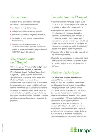 ©Unapei-Juin2015
Les valeurs
L’Unapei et ses associations membres
promeuvent des valeurs humanistes :
◗ la solidarité et l’esprit d’entraide,
◗ l’engagement bénévole et désintéressé,
◗ la neutralité politique et religieuse et la laïcité,
◗ le militantisme et le respect des décisions
démocratiques,
◗ l’engagement, le respect mutuel et la
collaboration harmonieuse entre les militants,
les élus et les professionnels, qui partagent et
mettent en œuvre ces valeurs.
Les associations
de l’Unapei
L’Unapei regroupe 550 associations régionales,
départementales, locales et tutélaires
(Apei, Adapei, Urapei, Papillons Blancs, Envol,
Chrysalide, …) ainsi que des associations
spécialisées dans divers types de handicaps
(Autisme, Xfragile, syndromes divers).
Implantées en France hexagonale et ultramarine,
les associations sont avant tout à l’écoute des
familles concernées par la déficience qui atteint
les fonctions cognitives, telles que le handicap
mental, l’autisme, le polyhandicap, le handicap
psychique, l’infirmité motrice cérébrale. L’Unapei
constitue un puissant mouvement associatif de
proximité.
Les missions de l’Unapei
◗ Faire reconnaître le handicap cognitif (quels
qu’en soient la nature, l’origine et le degré de
gravité) et en obtenir les compensations.
◗ Représenter les personnes déficientes
cognitives auprès des pouvoirs publics
nationaux et internationaux en affirmant la
primauté de la personne sur toute autre
considération afin de défendre leurs intérêts et
obtenir les moyens financiers et juridiques de
nature à leur garantir une authentique inclusion
sociale ainsi qu’une pleine citoyenneté.
◗ Faire connaître et défendre le rôle, les droits et
les besoins des familles.
◗ Conseiller les associations et les soutenir dans
leurs actions quotidiennes, dans leurs projets
et dans la gestion de leurs établissements et
services.
Repères historiques
Une histoire de familles seules face à
une souffrance commune
Jusqu’en 1948, les personnes handicapées
mentales avaient deux lieux de vie possibles :
l’asile psychiatrique ou le domicile familial.
Coupés de tous liens sociaux, cachés, à l’abri
des regards, l’existence des personnes
handicapées mentales était niée par la société.
Les parents étaient démunis, isolés et pourtant
si nombreux à vivre cette souffrance.
Des parents se sont réunis, ont échangé
sur leurs difficultés et ont créé les premières
associations de parents pour qui il s’agira de
se battre pour la reconnaissance des droits de
leurs enfants et d’obtenir les réalisations
nécessaires pour assurer le traitement médical
 