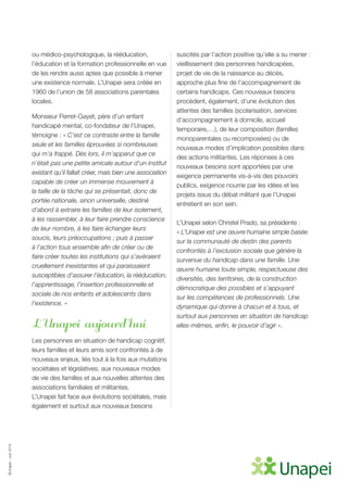 ©Unapei-Juin2015
ou médico-psychologique, la rééducation,
l’éducation et la formation professionnelle en vue
de les rendre aussi aptes que possible à mener
une existence normale. L’Unapei sera créée en
1960 de l’union de 58 associations parentales
locales.
Monsieur Perret-Gayet, père d’un enfant
handicapé mental, co-fondateur de l’Unapei,
témoigne : « C’est ce contraste entre la famille
seule et les familles éprouvées si nombreuses
qui m’a frappé. Dès lors, il m’apparut que ce
n’était pas une petite amicale autour d’un institut
existant qu’il fallait créer, mais bien une association
capable de créer un immense mouvement à
la taille de la tâche qui se présentait, donc de
portée nationale, sinon universelle, destiné
d’abord à extraire les familles de leur isolement,
à les rassembler, à leur faire prendre conscience
de leur nombre, à les faire échanger leurs
soucis, leurs préoccupations ; puis à passer
à l’action tous ensemble afin de créer ou de
faire créer toutes les institutions qui s’avéraient
cruellement inexistantes et qui paraissaient
susceptibles d’assurer l’éducation, la rééducation,
l’apprentissage, l’insertion professionnelle et
sociale de nos enfants et adolescents dans
l’existence. »
L’Unapei aujourd’hui
Les personnes en situation de handicap cognitif,
leurs familles et leurs amis sont confrontés à de
nouveaux enjeux, liés tout à la fois aux mutations
sociétales et législatives, aux nouveaux modes
de vie des familles et aux nouvelles attentes des
associations familiales et militantes.
L’Unapei fait face aux évolutions sociétales, mais
également et surtout aux nouveaux besoins
suscités par l’action positive qu’elle a su mener :
vieillissement des personnes handicapées,
projet de vie de la naissance au décès,
approche plus fine de l’accompagnement de
certains handicaps. Ces nouveaux besoins
procèdent, également, d’une évolution des
attentes des familles (scolarisation, services
d’accompagnement à domicile, accueil
temporaire,…), de leur composition (familles
monoparentales ou recomposées) ou de
nouveaux modes d’implication possibles dans
des actions militantes. Les réponses à ces
nouveaux besoins sont apportées par une
exigence permanente vis-à-vis des pouvoirs
publics, exigence nourrie par les idées et les
projets issus du débat militant que l’Unapei
entretient en son sein.
L’Unapei selon Christel Prado, sa présidente :
« L’Unapei est une œuvre humaine simple basée
sur la communauté de destin des parents
confrontés à l’exclusion sociale que génère la
survenue du handicap dans une famille. Une
œuvre humaine toute simple, respectueuse des
diversités, des territoires, de la construction
démocratique des possibles et s’appuyant
sur les compétences de professionnels. Une
dynamique qui donne à chacun et à tous, et
surtout aux personnes en situation de handicap
elles-mêmes, enfin, le pouvoir d’agir ».
 