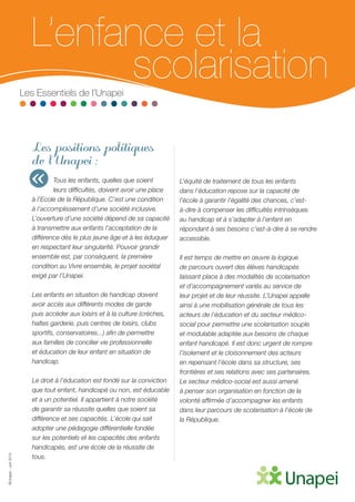 ©Unapei-Juin2015
L’enfance et la
	scolarisationLes Essentiels de l’Unapei
Les positions politiques
de l’Unapei :
Tous les enfants, quelles que soient
leurs difficultés, doivent avoir une place
à l’Ecole de la République. C’est une condition
à l’accomplissement d’une société inclusive.
L’ouverture d’une société dépend de sa capacité
à transmettre aux enfants l’acceptation de la
différence dès le plus jeune âge et à les éduquer
en respectant leur singularité. Pouvoir grandir
ensemble est, par conséquent, la première
condition au Vivre ensemble, le projet sociétal
exigé par l’Unapei.
Les enfants en situation de handicap doivent
avoir accès aux différents modes de garde
puis accéder aux loisirs et à la culture (crèches,
haltes garderie, puis centres de loisirs, clubs
sportifs, conservatoires...) afin de permettre
aux familles de concilier vie professionnelle
et éducation de leur enfant en situation de
handicap.
Le droit à l’éducation est fondé sur la conviction
que tout enfant, handicapé ou non, est éducable
et a un potentiel. Il appartient à notre société
de garantir sa réussite quelles que soient sa
différence et ses capacités. L’école qui sait
adopter une pédagogie différentielle fondée
sur les potentiels et les capacités des enfants
handicapés, est une école de la réussite de
tous.
L’équité de traitement de tous les enfants
dans l’éducation repose sur la capacité de
l’école à garantir l’égalité des chances, c’est-
à-dire à compenser les difficultés intrinsèques
au handicap et à s’adapter à l’enfant en
répondant à ses besoins c’est-à-dire à se rendre
accessible.
Il est temps de mettre en œuvre la logique
de parcours ouvert des élèves handicapés
laissant place à des modalités de scolarisation
et d’accompagnement variés au service de
leur projet et de leur réussite. L’Unapei appelle
ainsi à une mobilisation générale de tous les
acteurs de l’éducation et du secteur médico-
social pour permettre une scolarisation souple
et modulable adaptée aux besoins de chaque
enfant handicapé. Il est donc urgent de rompre
l’isolement et le cloisonnement des acteurs
en repensant l’école dans sa structure, ses
frontières et ses relations avec ses partenaires.
Le secteur médico-social est aussi amené
à penser son organisation en fonction de la
volonté affirmée d’accompagner les enfants
dans leur parcours de scolarisation à l’école de
la République.
«
 