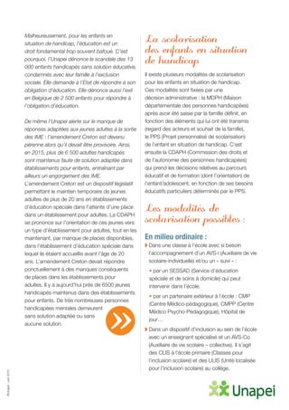 ©Unapei-Juin2015
Malheureusement, pour les enfants en
situation de handicap, l’éducation est un
droit fondamental trop souvent bafoué. C’est
pourquoi, l’Unapei dénonce le scandale des 13
000 enfants handicapés sans solution éducative,
condamnés avec leur famille à l’exclusion
sociale. Elle demande à l’Etat de répondre à son
obligation d’éducation. Elle dénonce aussi l’exil
en Belgique de 2 500 enfants pour répondre à
l’obligation d’éducation.
De même l’Unapei alerte sur le manque de
réponses adaptées aux jeunes adultes à la sortie
des IME : l’amendement Creton est devenu
pérenne alors qu’il devait être provisoire. Ainsi,
en 2015, plus de 6 500 adultes handicapés
sont maintenus faute de solution adaptée dans
établissements pour enfants, entraînant par
ailleurs un engorgement des IME.
L’amendement Creton est un dispositif législatif
permettant le maintien temporaire de jeunes
adultes de plus de 20 ans en établissements
d’éducation spéciale dans l’attente d’une place
dans un établissement pour adultes. La CDAPH
se prononce sur l’orientation de ces jeunes vers
un type d’établissement pour adultes, tout en les
maintenant, par manque de places disponibles,
dans l’établissement d’éducation spéciale dans
lequel ils étaient accueillis avant l’âge de 20
ans. L’amendement Creton devait répondre
ponctuellement à des manques conséquents
de places dans les établissements pour
adultes. Il y a aujourd’hui près de 6500 jeunes
handicapés maintenus dans des établissements
pour enfants. De très nombreuses personnes
handicapées mentales demeurent
sans solution adaptée ou sans
aucune solution.
La scolarisation
des enfants en situation
de handicap
Il existe plusieurs modalités de scolarisation
pour les enfants en situation de handicap.
Ces modalités sont fixées par une
décision administrative : la MDPH (Maison
départementale des personnes handicapées)
après avoir été saisie par la famille définit, en
fonction des éléments qui lui ont été transmis
(regard des acteurs et souhait de la famille),
le PPS (Projet personnalisé de scolarisation)
de l’enfant en situation de handicap. C’est
ensuite la CDAPH (Commission des droits et
de l’autonomie des personnes handicapées)
qui prend les décisions relatives au parcours
éducatif et de formation (dont l’orientation) de
l’enfant/adolescent, en fonction de ses besoins
éducatifs particuliers déterminés par le PPS.
Les modalités de
scolarisation possibles :
En milieu ordinaire :
◗ Dans une classe à l’école avec si besoin
l’accompagnement d’un AVS-i (Auxiliaire de vie
scolaire-individuelle) et/ou un « suivi » :
• par un SESSAD (Service d’éducation
spéciale et de soins à domicile) qui peut
intervenir dans l’école.
• par un partenaire extérieur à l’école : CMP
(Centre Médico-pédagogique), CMPP (Centre
Médico Psycho-Pédagogique), Hôpital de
jour…
◗ Dans un dispositif d’inclusion au sein de l’école
avec un enseignant spécialisé et un AVS-Co
(Auxiliaire de vie scolaire – collective). Il s’agit
des CLIS à l’école primaire (Classes pour
l’inclusion scolaire) et des ULIS (Unité localisée
pour l’inclusion scolaire) au collège.
»
 