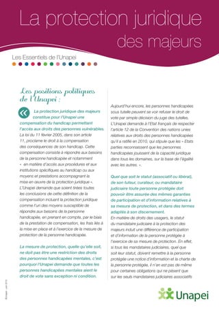 ©Unapei-Juin2015
La protection juridique 	
	 des majeurs
Les Essentiels de l’Unapei
Les positions politiques
de l’Unapei :
La protection juridique des majeurs
constitue pour l’Unapei une
compensation du handicap permettant
l’accès aux droits des personnes vulnérables.
La loi du 11 février 2005, dans son article
11, proclame le droit à la compensation
des conséquences de son handicap. Cette
compensation consiste à répondre aux besoins
de la personne handicapée et notamment
«  en matière d’accès aux procédures et aux
institutions spécifiques au handicap ou aux
moyens et prestations accompagnant la
mise en œuvre de la protection juridique ».
L’Unapei demande que soient tirées toutes
les conclusions de cette définition de la
compensation incluant la protection juridique
comme l’un des moyens susceptible de
répondre aux besoins de la personne
handicapée, en prenant en compte, par le biais
de la prestation de compensation, les frais liés à
la mise en place et à l’exercice de la mesure de
protection de la personne handicapée.
La mesure de protection, quelle qu’elle soit,
ne doit pas être une restriction des droits
des personnes handicapées mentales, c’est
pourquoi l’Unapei demande que toutes les
personnes handicapées mentales aient le
droit de vote sans exception ni condition.
Aujourd’hui encore, les personnes handicapées
sous tutelle peuvent se voir refuser le droit de
vote par simple décision du juge des tutelles.
L’Unapei demande à l’Etat français de respecter
l’article 12 de la Convention des nations unies
relatives aux droits des personnes handicapées
qu’il a ratifié en 2010, qui stipule que les « Etats
parties reconnaissent que les personnes
handicapées jouissent de la capacité juridique
dans tous les domaines, sur la base de l’égalité
avec les autres. ».
Quel que soit le statut (associatif ou libéral),
de son tuteur, curateur, ou mandataire
judiciaire toute personne protégée doit
pouvoir être assurée des mêmes garanties
de participation et d’information relatives à
sa mesure de protection, et dans des termes
adaptés à son discernement.
En matière de droits des usagers, le statut
du mandataire judiciaire à la protection des
majeurs induit une différence de participation
et d’information de la personne protégée à
l’exercice de sa mesure de protection. En effet,
si tous les mandataires judiciaires, quel que
soit leur statut, doivent remettre à la personne
protégée une notice d’information et la charte de
la personne protégée, il n’en est pas de même
pour certaines obligations qui ne pèsent que
sur les seuls mandataires judiciaires associatifs
«
 