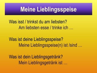 Meine Lieblingsspeise
Was isst / trinkst du am liebsten?
     Am liebsten esse / trinke ich …

Was ist deine Lieblingsspeise?
     Meine Lieblingsspeise(n) ist /sind …

Was ist dein Lieblingsgetränk?
     Mein Lieblingsgetränk ist …
 
