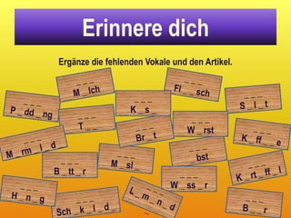 Erinnere dich
 Ergänze die fehlenden Vokale und den Artikel.


                   ___
                   K_s_
                                   ___
                                  W _ rst


  ___
B _ tt _ r                     ___
                             W _ ss _ r
 
