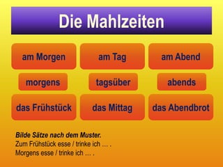 Die Mahlzeiten
  am Morgen                   am Tag       am Abend

   morgens                   tagsüber       abends

das Frühstück               das Mittag   das Abendbrot

Bilde Sätze nach dem Muster.
Zum Frühstück esse / trinke ich … .
Morgens esse / trinke ich … .
 