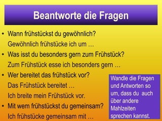 Beantworte die Fragen
• Wann frühstückst du gewöhnlich?
  Gewöhnlich frühstücke ich um …
• Was isst du besonders gern zum Frühstück?
  Zum Frühstück esse ich besonders gern …
• Wer bereitet das frühstück vor?     Wandle die Fragen
  Das Frühstück bereitet …            und Antworten so
  Ich breite mein Frühstück vor.      um, dass du auch
                                      über andere
• Mit wem frühstückst du gemeinsam? Mahlzeiten
  Ich frühstücke gemeinsam mit …      sprechen kannst.
 