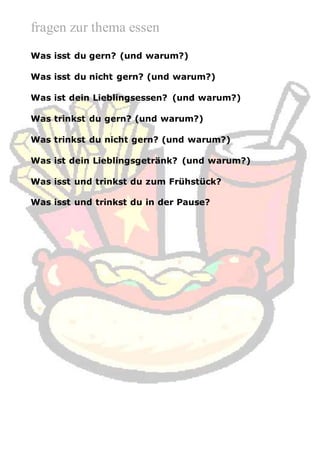 fragen zur thema essen
Was isst du gern? (und warum?)
Was isst du nicht gern? (und warum?)
Was ist dein Lieblingsessen? (und warum?)
Was trinkst du gern? (und warum?)
Was trinkst du nicht gern? (und warum?)
Was ist dein Lieblingsgetränk? (und warum?)
Was isst und trinkst du zum Frühstück?
Was isst und trinkst du in der Pause?