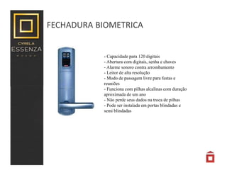 FECHADURA BIOMETRICA
- Capacidade para 120 digitais
- Abertura com digitais, senha e chaves
- Alarme sonoro contra arrombamento
- Leitor de alta resolução
- Modo de passagem livre para festas e
reuniões
- Funciona com pilhas alcalinas com duração
aproximada de um ano
- Não perde seus dados na troca de pilhas
- Pode ser instalada em portas blindadas e
semi blindadas
 