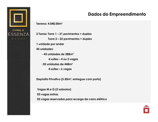 Dados do Empreendimento
Terreno: 4.040,00m²
2 Torres: Torre 1 – 21 pavimentos + duplex
Torre 2 – 22 pavimentos + duplex
1 unidade por andar
45 unidades:
- 43 unidades de 288m²
4 suítes – 4 ou 5 vagas
- 02 unidades de 448m²
4 suítes – 6 vagas
Depósito Privativo (5.50m², entregue com porta)
Vagas M e G (2 subsolos)
03 vagas extras
03 vagas reservadas para recarga de carro elétrico
 